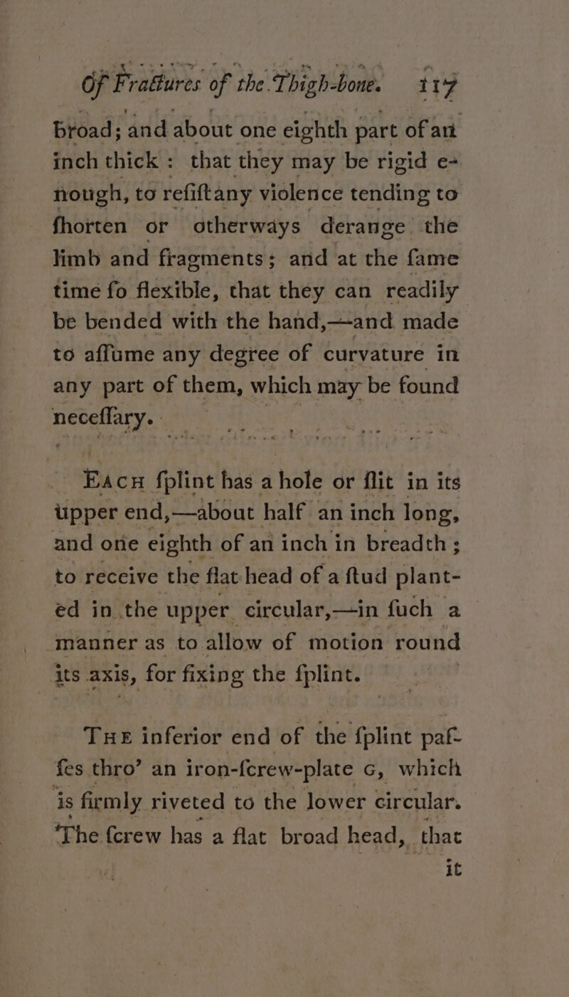 broad; and about one eighth part of art inch thick : that they may be rigid e- nough, to refift any violence tending to fhorten or otherways derange. the limb and fragments; and at the fame time fo flexible, that they can readily be bended with the hand,—and. made to affume any degree of curvature in any part of them, which may be found neceflary. Eacu fplint has a hole or flit in its upper end,—about half an inch long, and one eighth of an inch in breadth ; to receive the flathead of a ftud plant- ed in the upper circular, —in fuch a manner as to. allow of motion round its axis, for fixing the fplint. Tue inferior end of the fpline paf- fes thro’ an iron-ferew-plate G, which is firmly riveted to the lower circular. The {crew has a flat broad head, that it