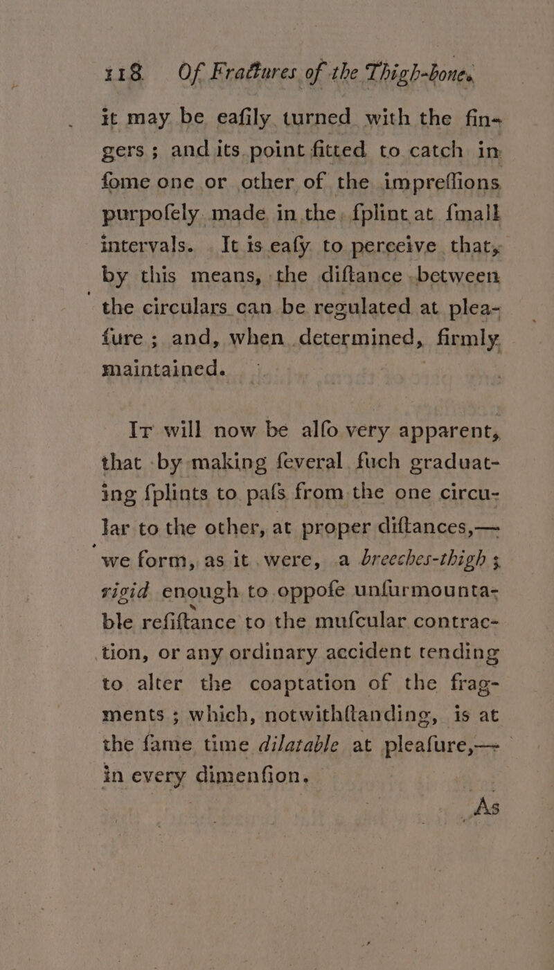 it may be eafily turned with the fin« gers; and its point fitted to catch in fome one or other of the impreffions purpofely. made. in the, fplint at {mall intervals. . It is eafy to perceive that, by this means, the diftance .between the circulars can be regulated at plea- fure ; and, when. determined, _ inmly, maintained. Ir will now be alfo very apparent, that by making feveral fuch graduat- ing fplints to pals from the one circu- lar to the other, at proper diftances,— “we form, as it. were, a breeches-thigh ; viscid enough to oppofe unfurmounta- ble refiftance to the mufcular contrac- tion, or any ordinary accident tending to alter the coaptation of the frag- ments ; which, notwith{tanding, is at the fame time dilatable at pleafure,— in every dimenfion. “As