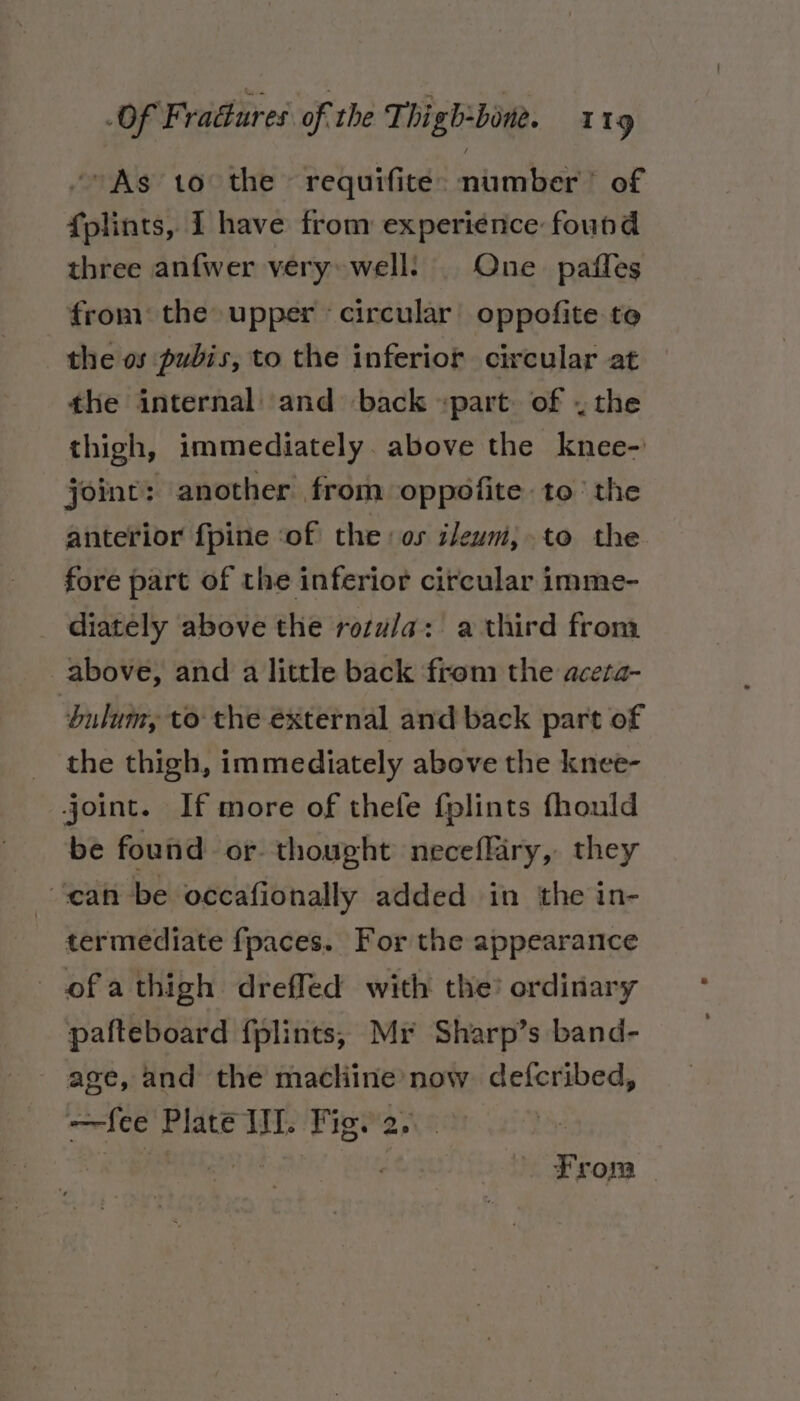 “As to the requifite: number’ of fplints, I have from experience found three anfwer very» well: One paffes from the upper circular’ oppofite te the os pubis, to the inferior circular at the internal and back part. of . the thigh, immediately above the knee- joint: another from oppofite to’ the anterior {pine ‘of the: os ileum,.to the fore part of the inferior circular imme- diately above the rozu/a: a third from above, and a little back from the aceta- dulumy to the external and back part of the thigh, immediately above the knee- joint. If more of thefe fplints fhould be found or thought neceffiry, they ‘can be occafionally added in the in- termediate fpaces. For the appearance ofathigh drefled with the? ordinary pafteboard f{plints, Mr Sharp’s band- age, and the machine now defcribed, —fee Plate II. Figy 2... | : Ree From