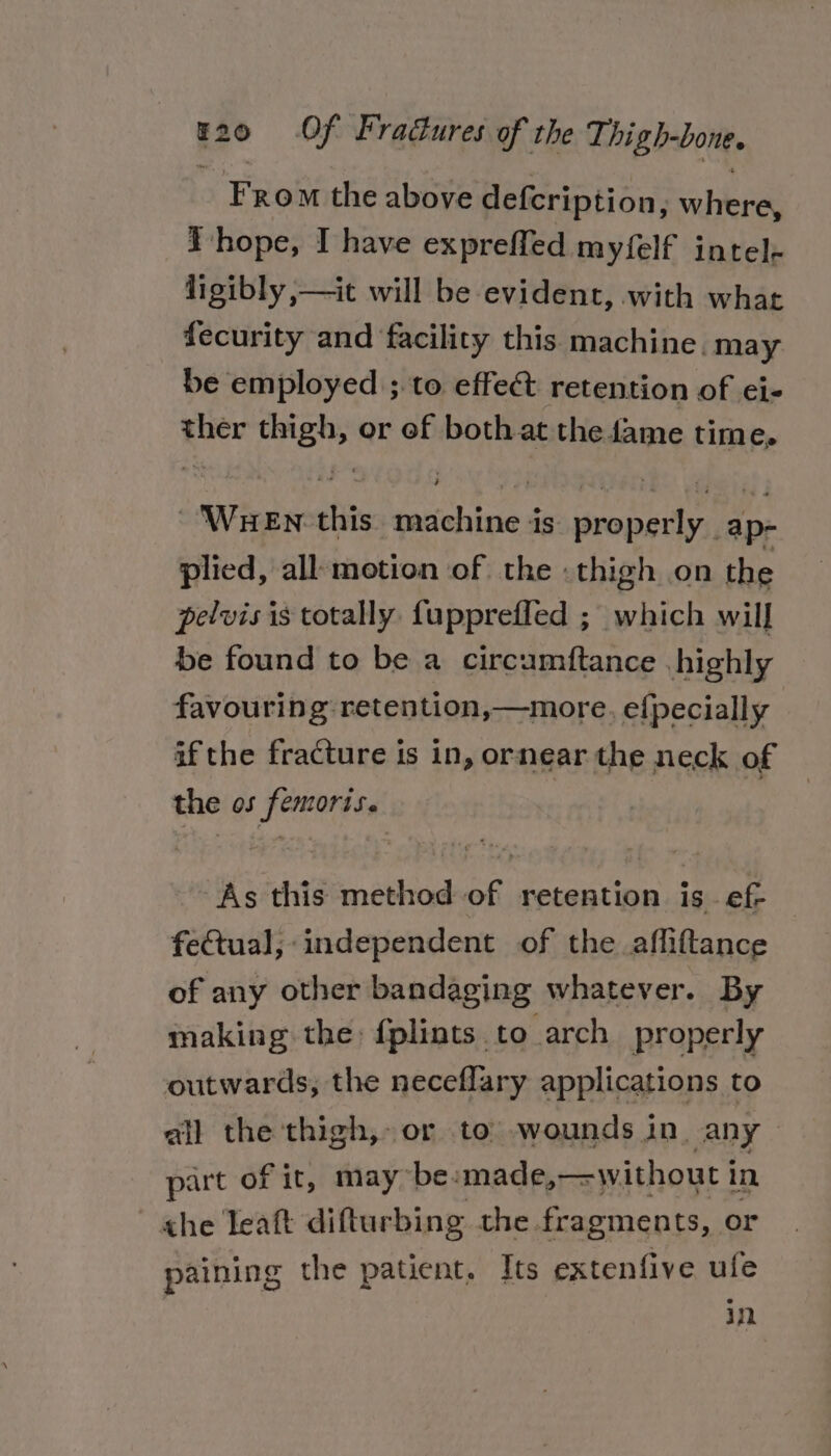 From the above defcription, where, I hope, I have expreffed myfelf intel- ligibly ,—it will be evident, with what fecurity and facility this machine. may be employed ;.to effect retention of ei- ther thigh, or of both at the fame time, ~‘WueEn this machine is properly ap- plied, all motion of the : thigh on the pelvis is totally fupprefled ; which will be found to be a circumftance highly favouring retention,—more. efpecially if the fracture is in, ornear the neck of the os femoris. As this method of retention is - ef- feQtual;:independent of the afliftance of any other bandaging whatever. By making the: {plints to arch properly outwards, the neceflary applications to ail the thigh, or to wounds in. any — part of it, maybe: made,—without i in. he Teaft difturbing the fragments, or paining the patient. Its extenfive ufe | in