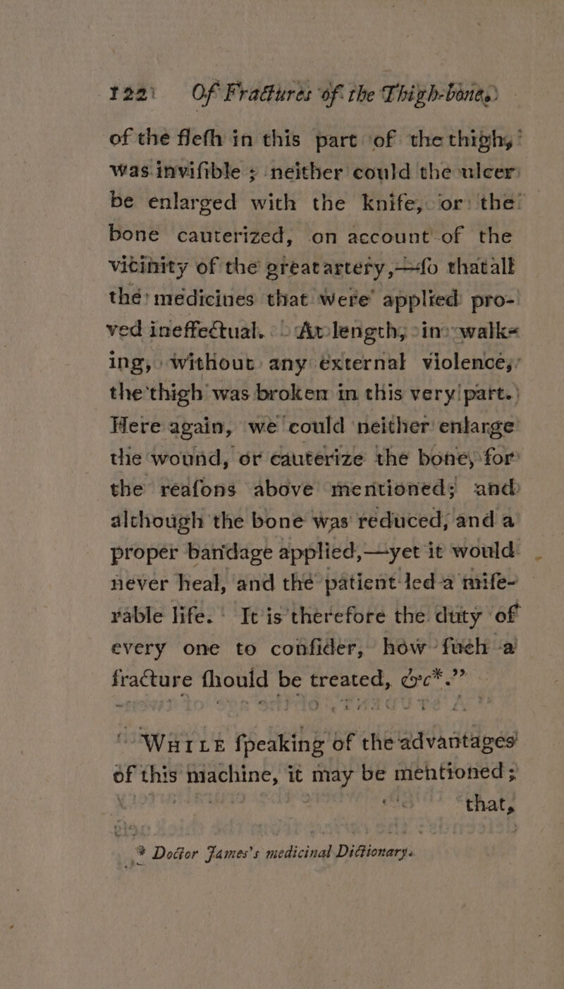 of the flefh in this part of the thigh, ’ was. invifible ; neither could the ulcer: be enlarged with the knife, or: the! bone cauterized, on account-of the vitinity of the greatartery,—fo thatalk thé: medicines that were’ applied pro- ved ineffectual. «&gt; Amlength; sino walk= ing, without any external violencé’ the thigh was broken in this very! part.’ Here again, we could neither enlarge’ tlie wound, or cauterize the bone, for’ the reafons above mentioned; and alchough the bone was reduced, anda proper bandage applied, —yet it would: never heal, and the patient-led-a mife- vable life. | It is therefore the duty of every one to confider, how fueh -a’ fracture fhould be treated, dc*.”” “Waite ff peaking of the advantages oF this ig aaa it may be mehtioned ; | wt pice % Doctor Fames’s medicinal Dictionary.