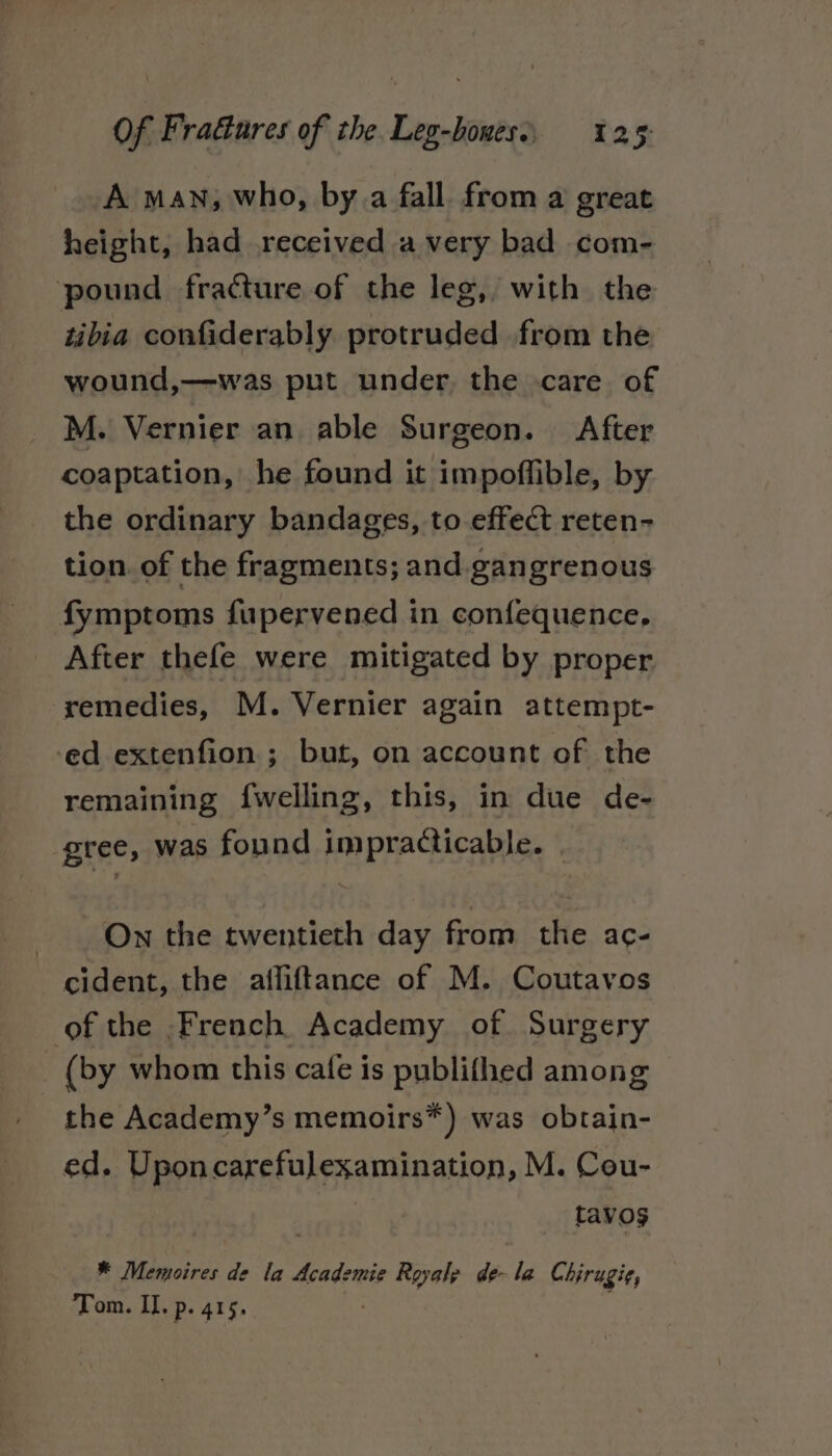 A man, who, by.a fall from a great height, had received avery bad com- pound fracture of the leg, with the tibia confiderably. protruded from the wound,—was put under, the care of M. Vernier an able Surgeon. After coaptation, he found it impoffible, by the ordinary bandages, to effect reten- tion. of the fragments; and.gangrenous fymptoms fupervened in confequence, After thefe were mitigated by proper remedies, M. Vernier again attempt- ed extenfion ; but, on account of the remaining f{welling, this, in due de- gree, was found impracticable. On the twentieth day from the ac- cident, the affiftance of M. Coutavos of the French Academy of. Surgery (by whom this cafe is publifhed among - the Academy’s memoirs*) was obtain- ed. Uponcarefulexamination, M. Cou- tavos ¥ Mémoires de la Academie Royalp de- la Chirugi¢, Tom. Il. p. 415.