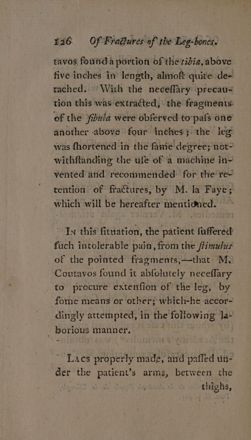 tavos founda portion of the tibia, above five inches in length, almoft quite de- tached.’ With the neceffary -precau= tion this was extracted, the fragments: of the yibula were obferved toypals one another above four inéltes3-‘the leg was fhorténed in the fante degree; not” withftanding the ufé of ‘a machine in- vented and recommended for the re- tention of fra@tures, by M. la Faye; which will be hereafter mentidmed. ~ In this fitrration, the patient fuffered fuch intolerable pain, from the /limulus of the pointed fragments,—-that M, ‘Coutavos found it abfolutely neceflary to procure extenfion of the leg, by fome means or ‘other; which-he accor- dingly attempted, in the following Ja - borious manner. | ~ Lacs properly made, and paffed un- der the patient’s arms, between the Sweats SVal) @ a \ 4s oothighs,