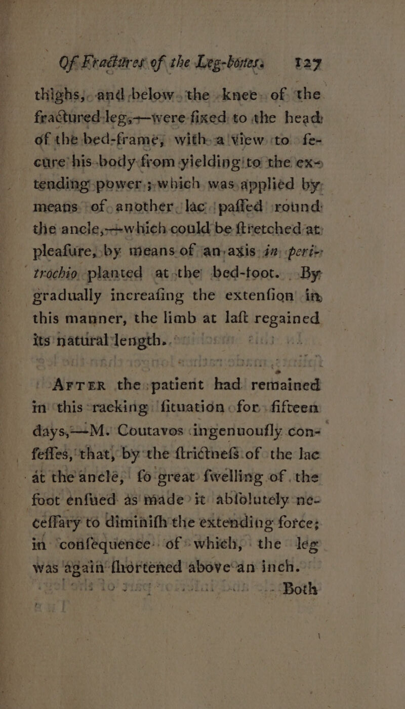 thighs,. and -below. the -knee, of the. fractured:leg,+—were fixed: to the head: of the bed-fr amé, with. a'View ‘to. fe- cure his-body from yieldingito the ex tending power,;.which was.applied by, means. of, another, lac | pafied iround: the ancle,+which could be ftretched at: pleafure, by means of an,axis: in) peré>: -trochio. planted at the bed-toot. . By gradually increafing the extenfion’ in, this manner, the limb at laft peataes its natural sls sii avec the ouathiertt had. remained im ‘this racking fituation for. fifteen days, —M. Coutavos <ingenuoufly con- . feffes, that, by the {trictnef$.of the lace at the anele, fo great fwelling of the foot enfued: as’ made it ablfolutely ne- ceffary to diminifhythe extending force; in confequence of > which, the leg was ‘again’ fhortened above’an inch. ol ane to’ Fis “re LrstaPDak Both