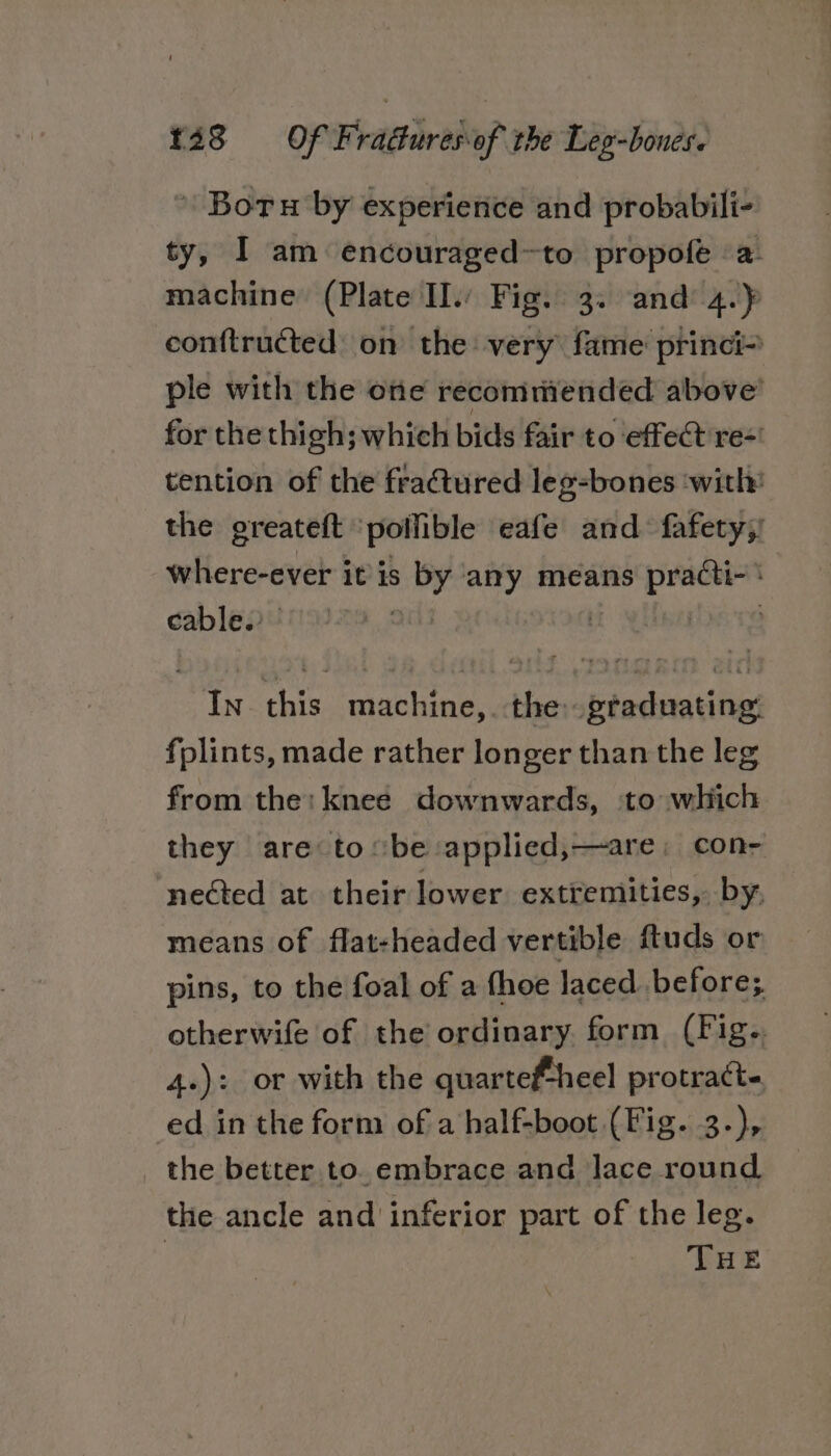 \ Boru by experience and probabili- ty, I am encouraged~to propofe a machine (Plate Il.: Fig. 3. and: 4. op conftructed: on the very fame princi- ple with the one recommended above’ for the thigh; which bids fair to effect re=' tention of the fractured leg-bones ‘with: the greateft pollible eafe and fafety;! where-ever it is by any means practi- \ cable. | ? In this machine,. the: graduating: fplints, made rather longer than the leg from the: knee downwards, to which they are tobe :applied,—are; con- nected at their lower extremities, by, means of flat-headed vertible ftuds or pins, to the foal of a fhoe laced before; otherwife of the ordinary. form (Fig.. 4.): or with the quartef-heel protracte ed in the form of a half-boot (Fig. 3-), the better to. embrace and lace round the ancle and inferior part of the leg. THE