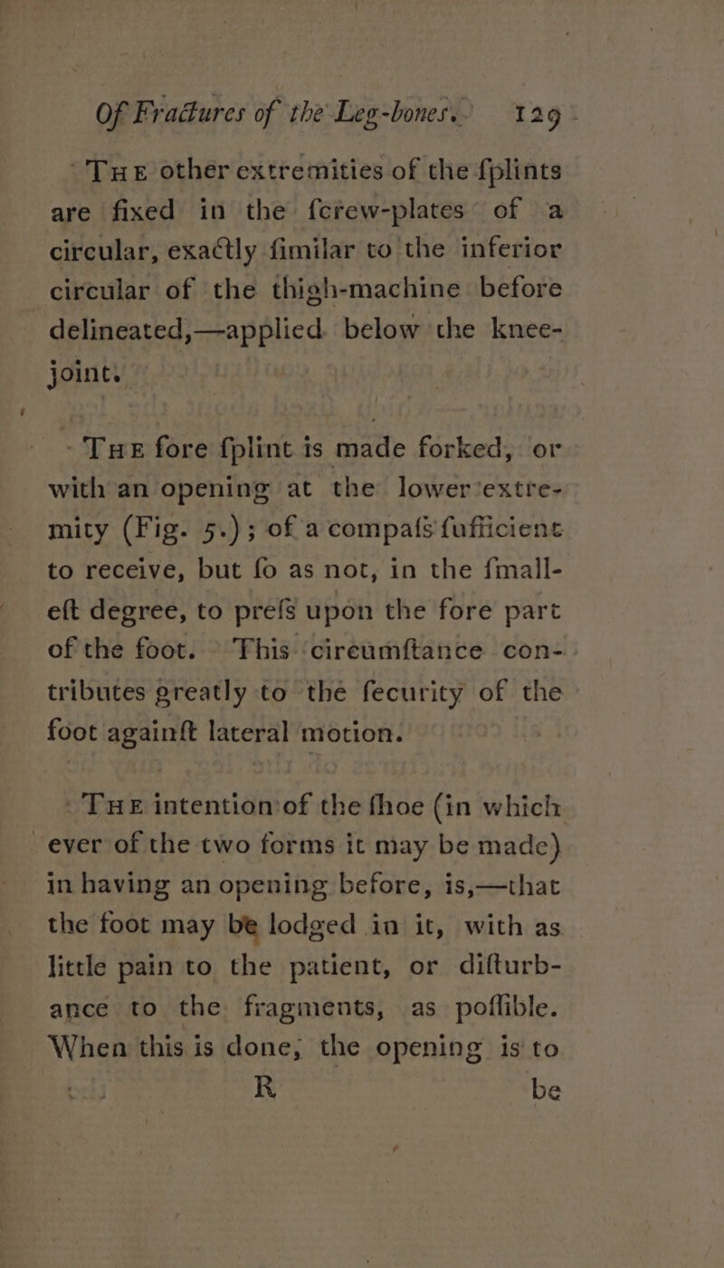 Tue other extremities of the fplints are fixed in the {crew-plates of a circular, exactly fimilar to the inferior circular of the thigh-machine before -delineated,—applied. below the knee- joint. - Tue fore fplint is made forked, or with an opening at the lower’extre- mity (Fig. 5.); of a compa(s fufficient to receive, but fo as not, in the fmall- eft degree, to prefs upon the fore part of the foot. This ‘cireumftance con- tributes greatly to the fecurity of the foot againft lateral motion. Tue intention of the fhoe (in which ever of the two forms it may be made) in having an opening before, is,—that the foot may be lodged in it, with as little pain to the patient, or difturb- ance to the fragments, as poflible. When this is done, the opening isto R be