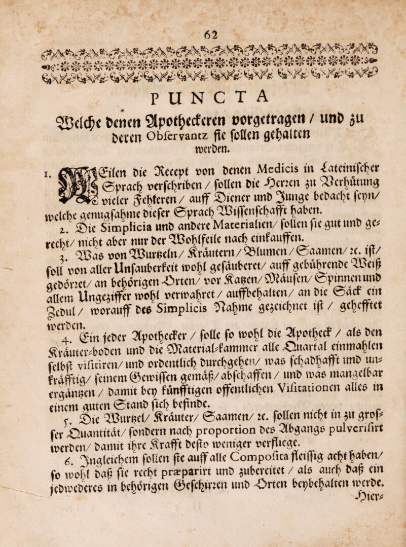 PUNCT A 3BckfK tcrnti $pot&«fcmi »orgeirag«« / unD au &ttcn Oblervantz ftC füllen QC^JillCCn werben. i. ©fm Die Dvcccpt von bcnctt Medicis in Oiteinifcber I ©prach verfchrtben / follen Die Setten 31t C33crhutung ^ vieler Lepren / au ff Steuer unD gütige beDacht ferm/ w c leb e genugfahme biefer ©prach TlBifFenfcbafft haben. z Sie Simplicia unD anbere Materialien/ (ollen fie gut unb ge# recht/ nicht aber nur Der Wohlfeile nach eineauffein , Soao »on'XBuriieln/ Ärdutem/ «(unten/ ©aamen/taiff/ foU von aller Unfauberfett wohl gefauberet/auf gebuhrenbe ®e. acDoriet/ an behagen Orten/ vor flauen/ kaufen/ epmnenunD Ellern Unaezüfer wohl verwahret / auffbehaltcn/ an Die ©acr etn feDul/ tvorauff De* Simplicis fttytic gezeichnet i|1/ gehefftet W<T%m feber 3lpothccfer / foUe fo wohl Die 3tpot6ecf / alo Den ÄrdutetvboDen unD Die C9?aterial#fammer alle Quartal etnmahlen felblF vifniren/ unD orbentlich Durchgehe»/ was fcbaDhafft unD tm# frafftig/ feinem ©ewiffen gemäß/abfehaffen/ unD wao mangelbar ergdntjen / Damit bep funffttgen öffentlichen Vifitauonen alles m einem guten ©tanb fich beftnbe. e. Sie Q33urf?el/ Äräutcr/ ©aamen/ tc. follen nicht ttt gtt grof* fer Quantität/ fonbern nach propordon Deo Abgänge puiverifirt werben/ Damit ihre Ärafft Defto weniger verlege. 6. Ungleichem feilen fee auff alle Compofita fleijfig acht haben/ fo wohl Daß fte recht praparirt unD zuberatet / als auch baß ein jeDwcDereo tn behortgen ©efdjmen unD Orten beinhalten werbe.