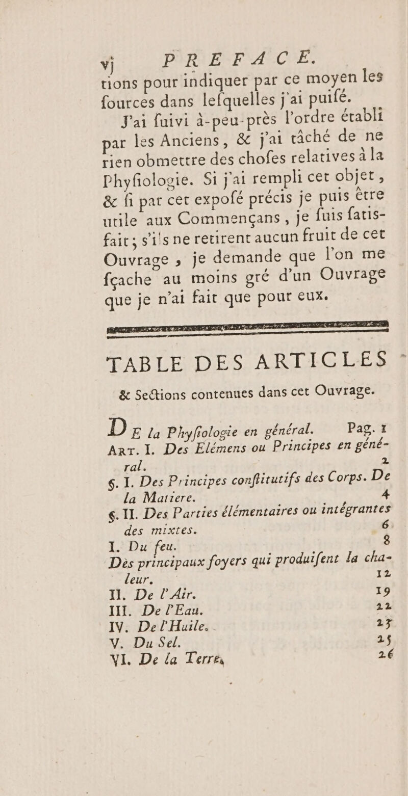 Y) PREFACE. tions pour indiquer par ce moyen les fources dans lefquelles j'ai puifé. J'ai fuivi à-peu-près l’ordre établi par les Anciens, &amp;c j'ai tâché de ne rien obmettre des chofes relatives à la Phyfñologie. Si j'ai rempli cet objet, &amp; fi par cer expolé précis je puis être utile aux Commençans, je fuis fatis- fait, s'ils ne retirent aucun fruit de cet Ouvrage , je demande que l’on me fçache au moins gré d’un Ouvrage que je n'ai fait que pour eux: TABLE DES ARTICLES &amp; Sections contenues dans cet Ouvrage. D E la Phyfiologie en général. Pag, 1 Arr. I. Des Elémens ou Principes en géné- ral. 2 $. I. Des Principes confiirutifs des Corps. De la Matrere. ç. IL. Des Parties élémentatres ou intégrantes des mixtes. 6 I. Du feu. 8 Dès principaux foyers qui produifent la cha- ‘leur. 1. II. De l'Air. 19 III. De l'Eau. 22 IV. De l'Huile. 13 V. Du Sel. 215
