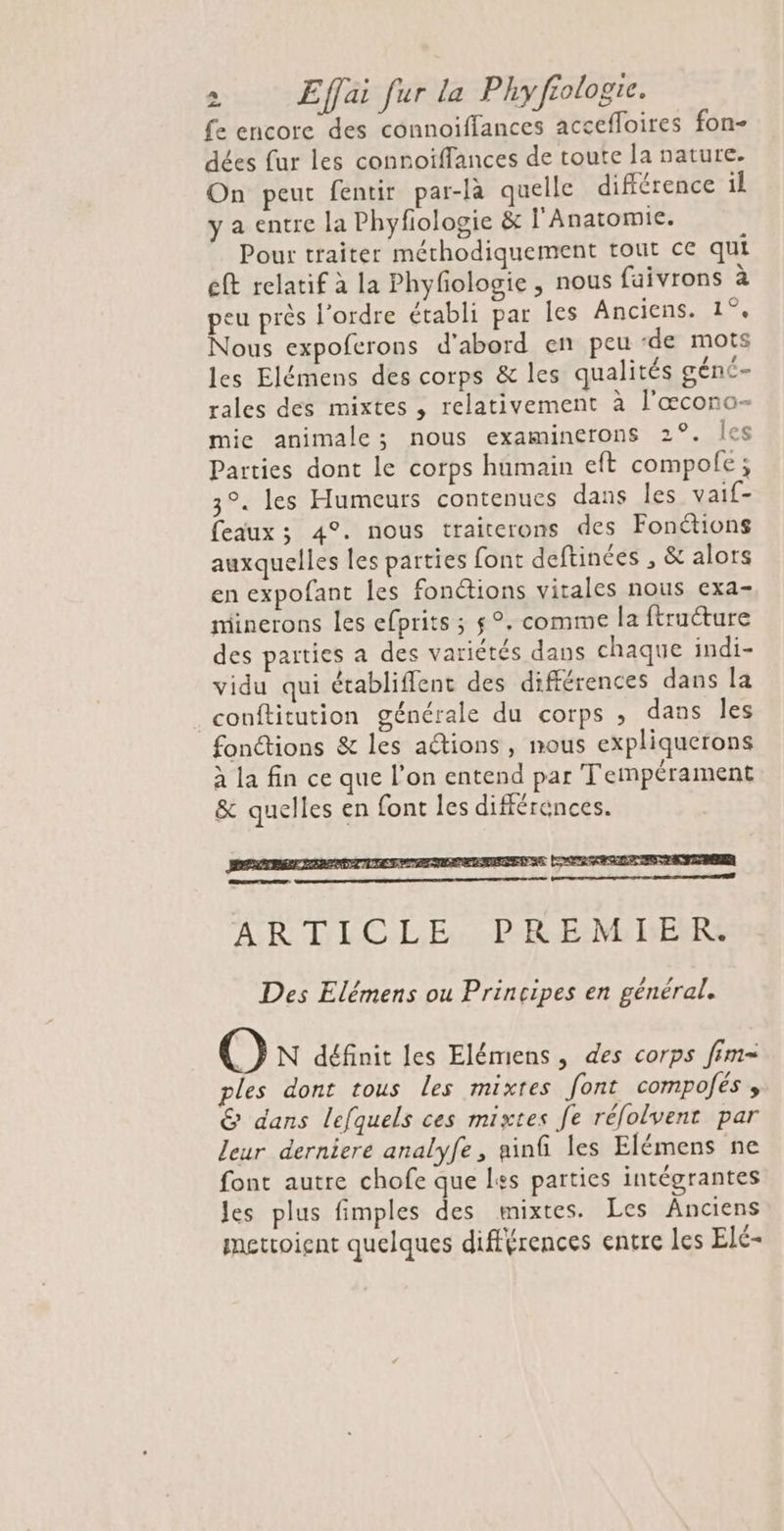 fe encore des connoiffances accefloires fon- dées fur les connoïffances de toute la nature. On peut fentir par-là quelle différence il y a entre la Phyfologie &amp; l'Anatomie. Pour traiter méthodiquement tout ce qui eft relatif à la Phyfologie , nous faivrons à peu près l’ordre établi par les Anciens. 1°. Nous expoferons d’abord en peu ‘de mots les Elémens des corps &amp; les qualités géné- rales des mixtes , relativement à l'œcono- mie animale; nous examinerons 2°. Îles Parties dont le corps humain eft compole; 3°. les Humeurs contenues dans les vaif- eaux ; 4°. nous traiterons des Fonctions auxquelles les parties font deftinées , &amp; alors en expofant les fonctions vitales nous exa- minerons les efprits ; 5°. comme la ftructure des parties a des variétés dans chaque indi- vidu qui établiflent des différences dans la conftitution générale du corps , dans les fonctions &amp; les ations, mous expliquerons à la fin ce que l’on entend par Tempérament &amp; quelles en font les différences. Des sectes se | ARTICLE, PREM HER Des Elémens ou Principes en général. O N définit les Elémiens, des corps fim- les dont tous Les mixtes font compofés , &amp; dans lefquels ces mixtes fe réfolvent par leur derniere analyfe, ninfi les Elémens ne font autre chofe que L+s parties intégrantes Jes plus fimples des mixtes. Les Anciens mettoient quelques différences entre Les Elé-