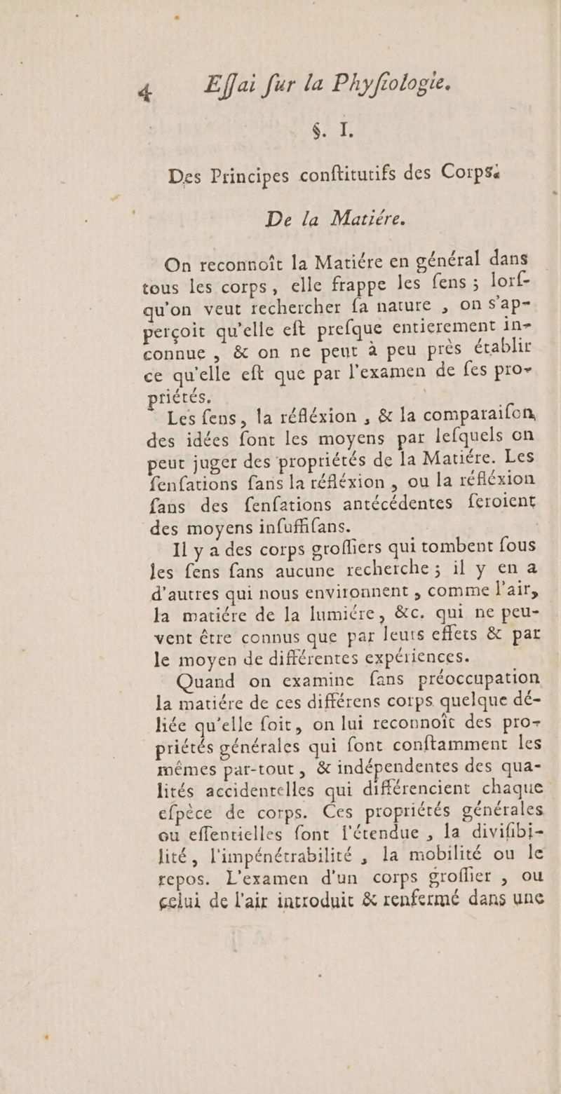 | VE Des Principes conftitutifs des Corps De la Mariére. On reconnoît la Matiére en général dans tous les corps, elle frappe Îles fens ; lorf- qu'on veut rechercher fa nature , on s’ap- perçoit qu’elle eft prefque entierement 1n- connue , &amp; on ne peut à peu près établir ce qu'elle eft que par l'examen de fes pro- priétés, Les fens, la réfléxion , &amp; la comparaifon des idées font les moyens par lefquels on peut juger des propriétés de la Matiére. Les fenfations fans la réfléxion , ou la réfiéxion fans des fenfations antécédentes feroient des moyens infuffifans. 11 y a des corps grofliers qui tombent fous Jes fens fans aucune recherche ; il y en a d'autres qui nous environnent ; comme l'air, la matiére de la lumiére, &amp;c. qui ne peu- vent être connus que par leuts effets &amp; par le moyen de différentes expériences. | Quand on examine fans préoccupation la matiére de ces différens corps quelque dé- liée qu’elle foit, on lui reconnoît des pro- priétés générales qui font conftamment les mêmes par-tout, &amp; indépendentes des qua- lités accidentelles qui différencient chaque efpèce de corps. Ces propriétés générales ou effentielles font l'étendue , la divifibi- lité, l'impénétrabilité ,; la mobilité ou le repos. L'examen d'un corps groflier , ou gclui de l'air introduit &amp; renfermé dans une