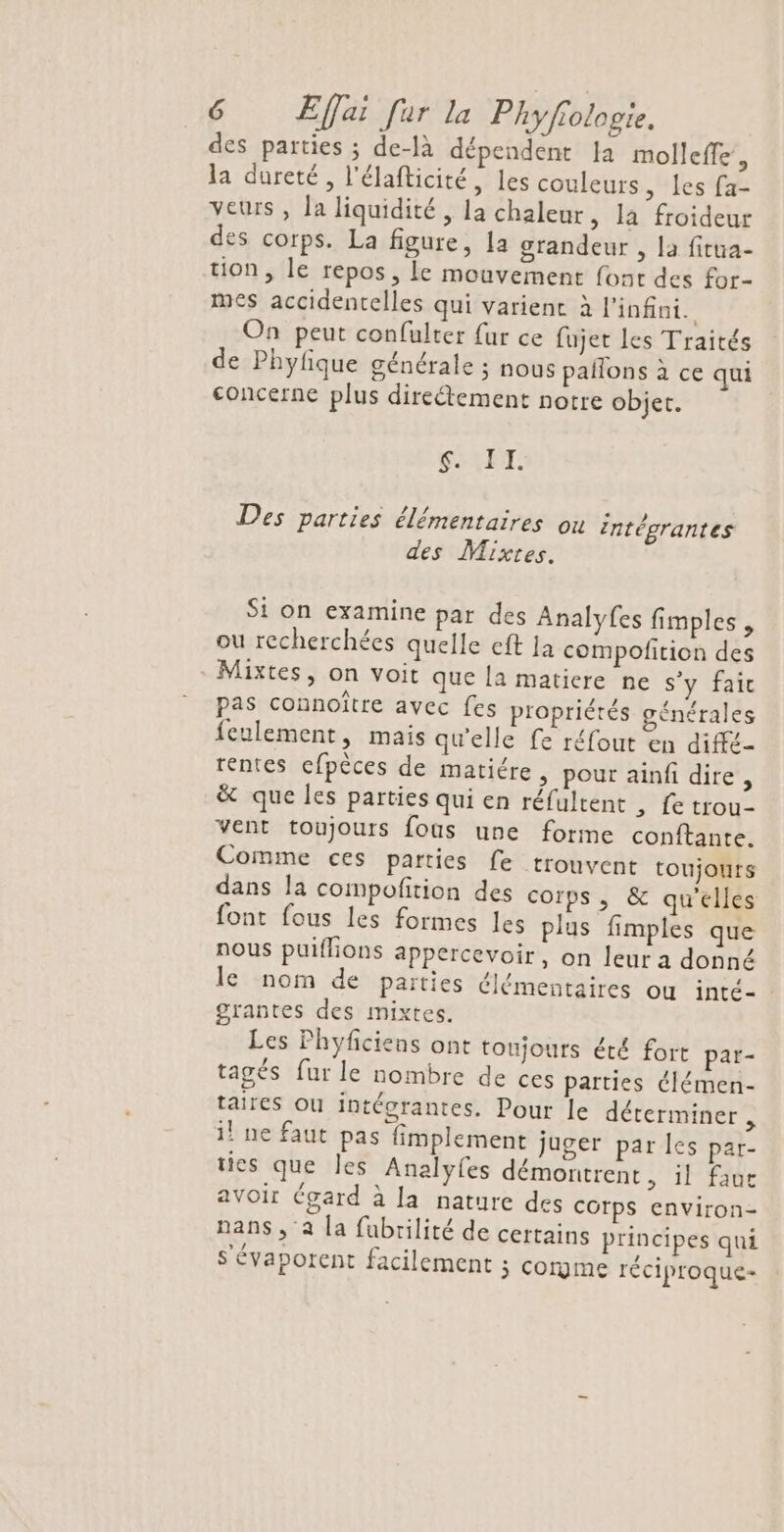 des parties ; de-là dépendent Ja molleffe , la dureté, l'élafticité, les couleurs , les fa- veurs , la liquidité , la chaleur, la froideur des corps. La figure, a grandeur , la fitua- tion, le repos, le mouvement font des for- mes accidentelles qui varient à l'infini. On peut confulter fur ce fujet Les Traités de Phyfique générale ; nous pañlons à ce qui concerne plus direétement notre objet. Se ET. Des parties élémentaires ou Entégrantes des Mixtes. Si on examine par des Analyfes fimples , ou recherchées quelle eft Ja compofition des Mixtes, on voit que la matiere ne s'y fait pas connoître avec fes propriétés générales feulement, mais qu'elle fe réfout en diffé- rentes cfpèces de matiére, pour ainfi dire, &amp; que les parties qui en réfultent , fe trou- vent toujours fous une forme conftante. Comme ces parties fe trouvent toujours dans la compofition des corps, &amp; qu'elles font fous les formes les plus fimples que nous puillions appercevoir, on leur a donné le nom de paities élémentaires où inté- grantes des mixtes. Les Phyficiens ont toujours été fort par- tagés fur le nombre de ces parties élémen- taires ou intégrantes. Pour le déterminer , i! ne faut pas fimplement juger par les par- ties que les Analvyfes démontrent, il faue avoir Cgard à la nature des Corps environ- nans, à la fubrilité de certains principes qui S'évaporent facilement j Corgme réciproque-