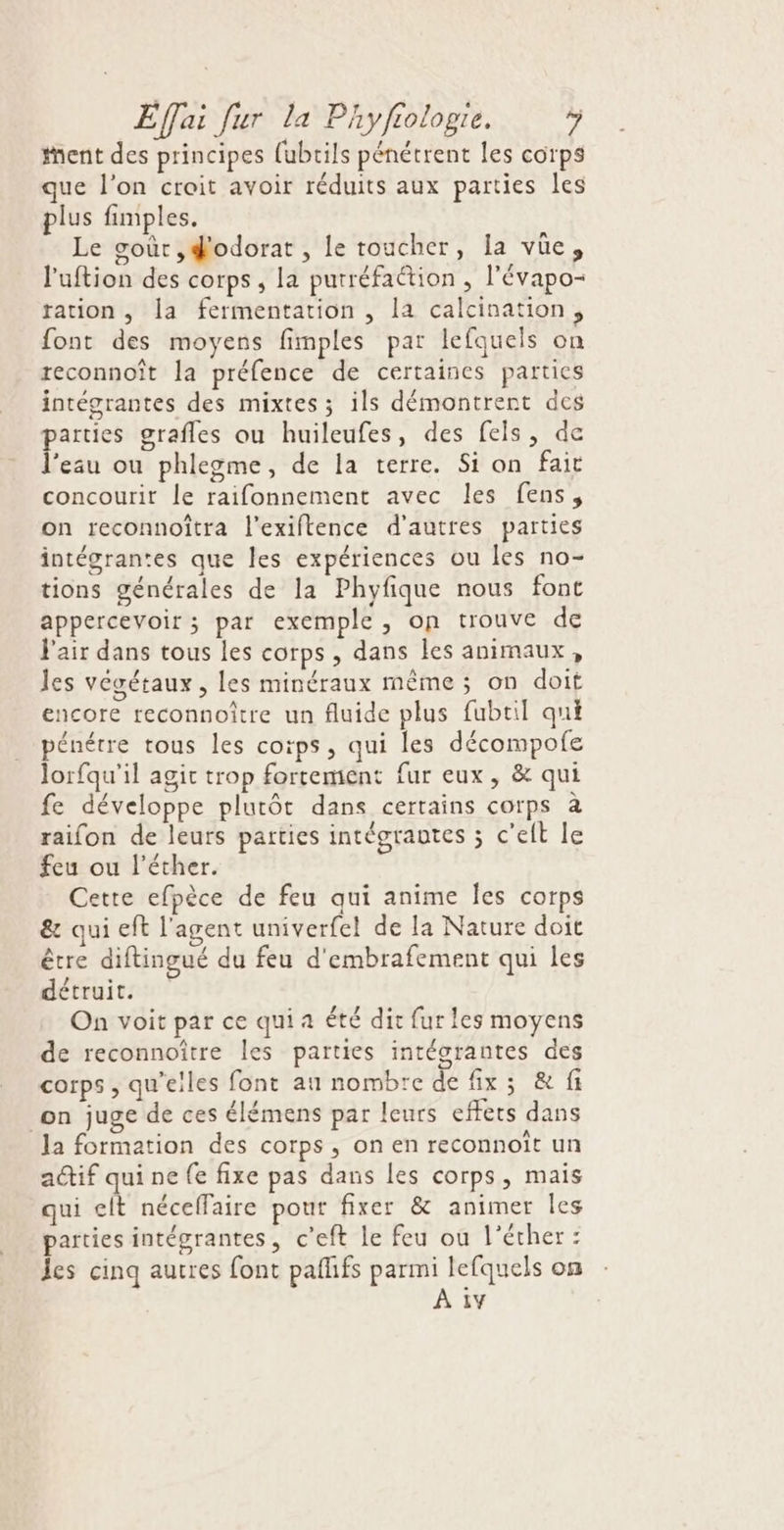 tent des principes {ubrils pénétrent les corps que l’on croit avoir réduits aux parties les plus fimples. Le soùr ,#odorat , le toucher, la vüe, l'uftion des corps, la purréfaétion , l'évapo- tation , la fermentation , la calcination, font des moyens fimples par lefquels on reconnoît la préfence de certaines parties intégrantes des mixtes; ils démontrent des ne grafles ou huileufes, des fes, de ‘eau ou phlegme, de la terre. Si on fait concourir le raifonnement avec les fens, on reconnoîtra l’exiftence d’autres parties intégrantes que les expériences ou les no- tions générales de la Phyfique nous font appercevoir ; par exemple, on trouve de l'air dans tous les corps, dans les animaux, les végétaux , les minéraux même ; on doit encore reconnoître un fluide plus fubtil qui pénétre tous les corps, qui les décompofe lorfqu'il agit trop fortement fur eux, &amp; qui fe développe plutôt dans certains corps à raifon de leurs parties intégrantes ; c'elt le feu ou l’éther. Cette efpèce de feu qui anime Îles corps &amp; qui eft l'agent univerfel de la Nature doit être diftingué du feu d'embrafement qui les détruit. On voit par ce qui a été dit fur les moyens de reconnoître les parties intéorantes des corps , qu’elles font au nombre de fix ; &amp; fi on juge de ces élémens par leurs effets dans la formation des corps, on en reconnoît un a@if qui ne fe fixe pas dans les corps, mais qui elt néceffaire pour fixer &amp; animer les parties intégrantes, c’eft le feu ou l’écher : les cinq autres font pafhfs parmi lefquels on À 1y