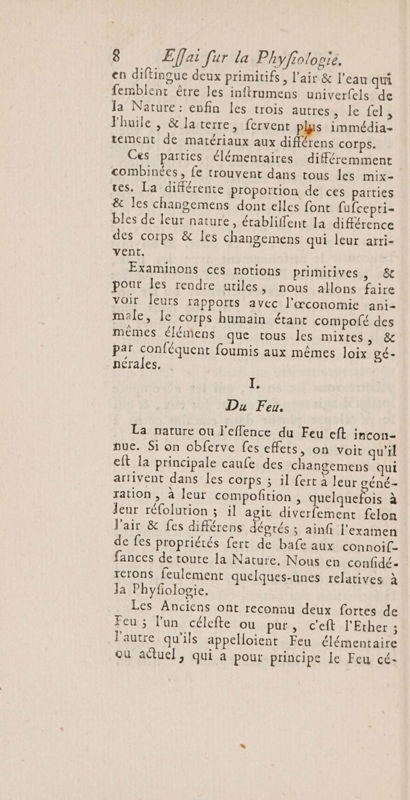 en diftingue deux primitifs, l'air &amp; l’eau qui femblent être les inftrumens univerfels de la Nature: enfin les trois autres, le {el l'huile, &amp;laterre, fervent plus immédia- tement de matériaux aux différens corps. Ces parties élémentaires différemment combinées, fe trouvent dans tous les mix- tes. La différente proportion de ces parties &amp; les changemens dont elles font fufcepti- bles de leur nature, établiffent la différence des corps &amp; les changemens qui leur arri- vent. Examinons ces notions primitives , &amp; pour les rendre utiles, nous allons faire voir leurs fapports avec l'œconomie ani- male, le corps humain étant compolé des mêmes élémens que tous les mixtes, &amp; par conféquent foumis aux mêmes Joix gé- nérales, I. Du Feu. La nature ou l'eflence du Feu eft incon- pue. S1 on obferve fes effets, on voit qu'il eft la principale caufe des changemens qui arrivent dans les corps 3 il fert à leur géné- ration , à leur compoñtion , quelquefois à leur réfolution ; il agit diverfement felon l'air &amp; fes différens déprés ; ainfi l'examen de fes propriétés fert de bafe aux connoif- fances de toute la Nature. Nous en confidé- rerons feulement quelques-unes relatives à la Phyfologie. Les Anciens ont reconnu deux fortes de Feu ; l’un célefte ou pur, c'eft l'Ether ; l'autre qu'ils appelloient Feu élémentaire ou actuel, qui a pour principe le Feu cé-