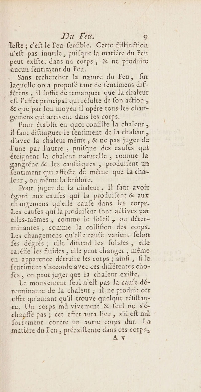 Du Feu. 1 Jefte ; c’eft le Feu fenfible. Cette diftinétion n'eft pas inutile, puifque la matiére du Feu peut exifter dans un corps, &amp; ne produire aucun fentiment du Feu. Sans rechercher la nature du Feu, fur laquelle on a propofé tant de fentimens dif- férens , il fufhit de remarquer que la chaleur eft l'effet principal qui réfulre de fon action , &amp; que paï fon moyen il opére tous les chan- gemens qui arrivent dans les corps. Pour établir en quoi confifte la chaleur, il faut diftinguer le fentiment de la chaleur , d'avec la chaleur même ; &amp; ne pas juger de l'une par l'autre , puifque des caufes qui éteignent la chaleur naturelle , comme la gangréne &amp; les cauftiques , produifent un fentiment qui affecte de même que la cha- leur , ou même la brülure. Pour juger de la chaleur, il faut avoir égard aux caufes qui la produifent &amp; aux changemens qu'elle caufe dans Îles corps. Les caufes qui la produifent font aétives par elles-mêmes , comme le foleil, on déter- minantes , comme la coilifion des corps. Les changemens qu’elle caufe varient felon fes dégrés; elle diftend les folides, elle raréfie les fluides , elle peut changer , même en apparence détruire les corps ; ainfi , file fentiment s'accorde avec ces différentes cho- fes , on peut juger que la chaleur exifte. Le mouvement feul n’eft pas la caufe dé- terminante de la chaleur ; 1l ne produit cet effet qu'autant qu’il trouve quelque réfiftan- ce, Un corps mû vivement &amp; feul ne s'é- chauËe pas ; cet effec aura lieu, s'il eft mû fortement contre un autre corps dur. La maticre du Feu, préexiftente dans ces corps,