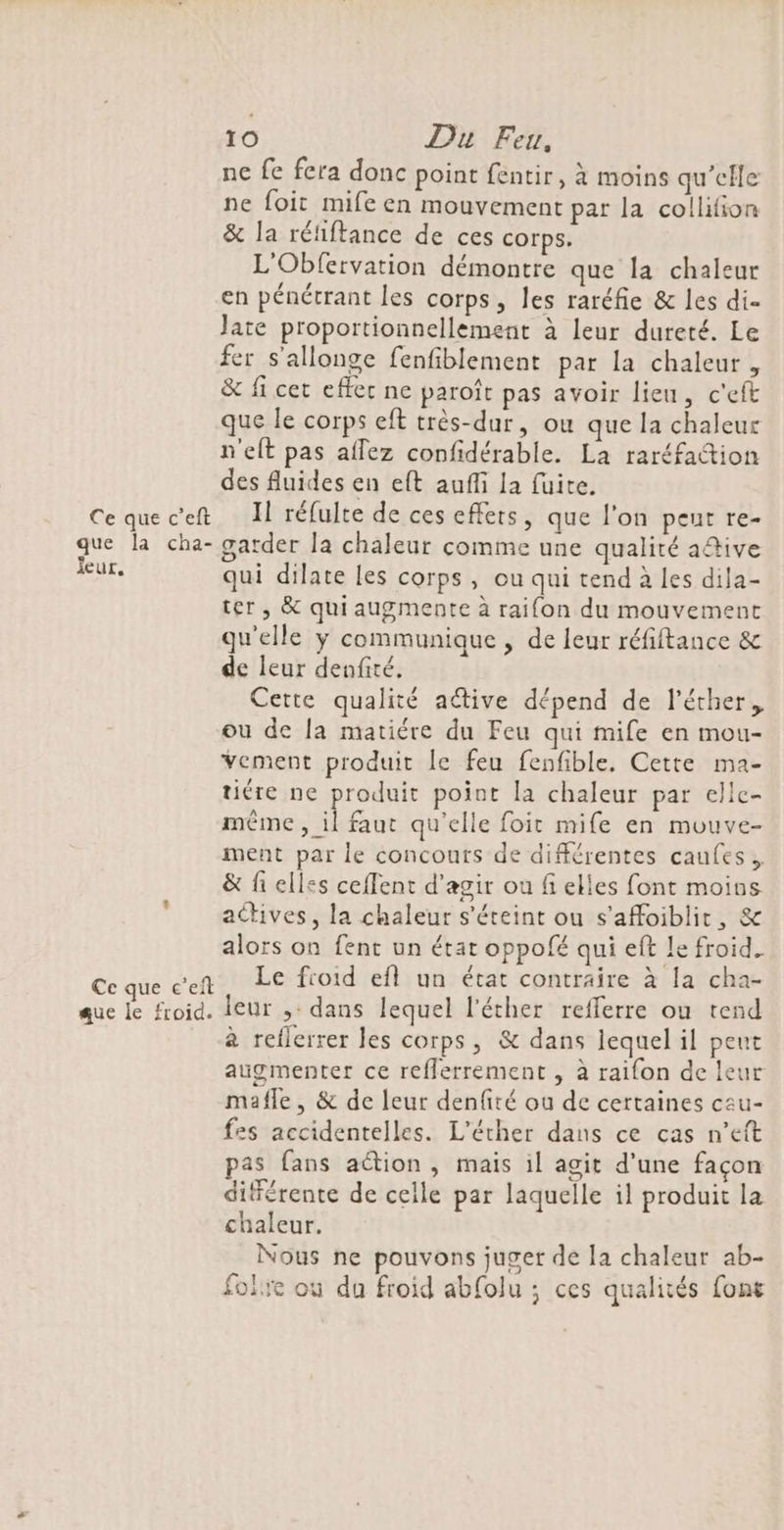 que la cha- Jeur. Ce que c’eft que le froid. 10 Du Feu, ne fe fera donc point fentir, à moins qu'elle ne foit mife en mouvement par la collifion &amp; la rétiftance de ces corps. L'Obfervation démontre que la chaleur en pénétrant les corps, les raréfie &amp; les di- late proportionnellement à leur dureté. Le fer s'allonge fenfiblement par la chaleur, &amp; fi cet effer ne paroît pas avoir lieu, c'eft que le corps eft très-dur, où que la chaleur n'elt pas aflez confidérable. La raréfaction des fluides en eft auffi la fuite. garder la chaleur comme une qualité a@ive qui dilate les corps, ou qui tend à les dila- ter, &amp; qui augmente à raifon du mouvement qu'elle ÿ communique, de leur réfiftance &amp; de leur denfité. Cette qualité aétive dépend de l’éther, ou de la matiére du Feu qui mife en mou- Vement produit le feu fenfible. Cette ma- tiére ne produit point la chaleur par elle- même ,_ il faut qu'elle foit mife en mouve- ment par le concours de différentes caufes., &amp; fi elles ceffent d'agir où fi elles font moins actives, la chaleur s'éteint ou s'affoiblit, &amp; alors on fent un état oppofé qui eft le froid. Le froid efl un état contraire à la cha- leur ,: dans lequel l'éther refferre ou tend à reflerrer les corps, &amp; dans lequel il peut augmenter ce reflerrement , à raifon de leur mafle , &amp; de leur denfité ou de certaines cau- fes accidentelles. L'éther dans ce cas n’eft pas fans aétion , mais il agit d’une façon différente de celle par laquelle il produit la chaleur. Nous ne pouvons juger de la chaleur ab- folie où du froid abfolu ; ces qualités font