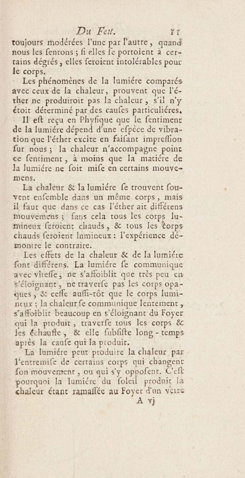 toujours modérées l’une par l’autre, quand nous les fentons ; fi elles fe portoient à cer- tains dégrés , elles feroient intolérables pour le corps. Les phénomènes de [a lumiére comparés avec ceux de la chaleur, prouvent que l'é- ther ne produiroit pas la chaleur , s'il n° étoit déterminé par des caufes particuliéres, Il eft reçu en Phyfique que le fentiment de la lumiére dépend d’une efpèce de vibra- tion que l'éther excite en faifant impreflion fur nous; la chaleur n’accompagne point ce fentiment , à moins que la maticre de Ja lumiére ne foit mife en certains mouve- mens. La chaleur &amp; la lumiére fe trouvent fou- vent enfemble dans un même corps, mais il faut que dans ce cas l’éther ait différens Mouvemens ; fans cela tous les corps lu- mineux feroient chauds, &amp; tous les éorps chauds feroient Iamineux: l'expérience dé- montre le contraire. _ Les effets de la chaleur &amp; de la lumiére font'différens. La lumiére fe communique avec viteffe; ne s’afoiblit que très peu en s'éloignant, ne traverfe pas les corps opa- ques, &amp; cefle aufli-tôt que le corps lumi- neux ; la chaleur fe communique lentement, s’afoiblit beaucoup en s'éloignant du Foyer qui la produit, traverfe tous les corps &amp; les échaufle, &amp; elle fubfifte Jong - temps après la caufe qui la produit. La lumiére peut produire la chaleur par l'entremife de certains corps qui changent fon mouvement , ou qui s'y oppofent. Ceft pourquoi la lumiére du foleil produit [a chaleur étant ramañlée au Foyer d'un voire