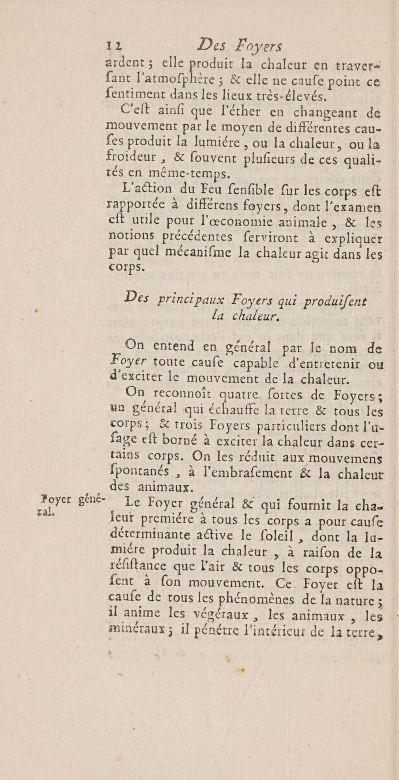 ardent ; elle produit La chaleur en traver= fant l'atmofhhère ; &amp; elle ne caufe point ce fentiment dans les lieux très-élevés. C'elt ainfi que l’éther en changeant de mouvement par le moyen de différentes cau- fes produit la lumiére , ou la chaleur, ou la froideur , &amp; fouvent plufieurs de ces quali- tés en méme-temps. L'action du Feu fenfible fur les corps eft rapportée à différens foyers, dont l'examen eft utile pour l’œconomie animale &amp;. des notions précédentes ferviront à expliquer par quel mécanifme la chaleur agit dans les Corps. Des principaux Foyers qui produifent la chaleur. On entend en général par le nom de Foyer toute caufe capable d'entretenir ou d'exciter le mouvement de la chaleur. On reconnoît quatre fortes de Foyers; un général qui échauffe la terre &amp; tous les cofps; &amp; trois Foyers particuliers dont l’u- fage eft borné à exciter la chaleur dans cer- tains corps. On les réduit aux mouvemens fpontanés , à l’embrafement &amp; la chaleur des animaux. Le Foyer général &amp; qui fournit la cha- leur premiére à tous les corps a pour caufe déterminante a@ive le foleil , dont la Ju- miére produit la chaleur , à raifon de la réfiftance que l'air &amp; tous les corps oppo- fent à fon mouvement. Ce. Foyer eft la caufe de tous les phénomènes de la nature ; il anime les véoéraux , les animaux , les minéraux ; il pénétre l'intérieur de la terres Foyer géné- sal.
