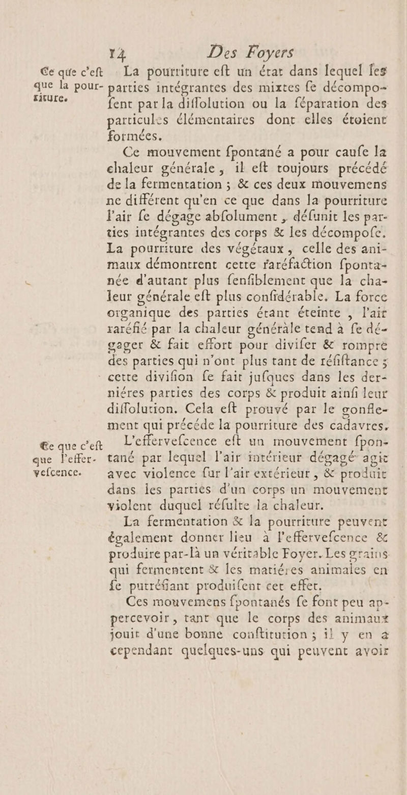 que la pour- EitUre. 14 Des Foyers parties intégrantes des mixtes fe décompo- fenc par la diflolution ou la féparation des particules élémentaires dont elles étoient formées. Ce mouvement fpontané a pour caufe la chaleur générale, il eft toujours précédé de la fermentation ; &amp; ces deux mouvemens ne différent qu'en ce que dans la pourriture l'air fe dégage abfolument , défunit les par- ties intégrantes des corps &amp; les décompofe. La pourriture des végétaux, celle des ani- maux démontrent cette raréfaction fponta- née d'autant plus fenfiblement que la cha- leur générale eft plus confidérable. La force oïganique des parties étant éteinte , l'air raréfié par la chaleur générale tend à fe dé- gager &amp; fait effort pour divifer &amp; rompre des parties qui n’ont plus tant de téfiftance ; €e que c’eft que Peffer- vefcence. niéres parties des corps &amp; produit ainfi leur diffolution. Cela eft prouvé par le gonfle- ment qui précéde la pourriture des cadavres, L’effervefcence eft un mouvement fpon- tané par lequel l'air intérieur dégagé agic avec violence fur l'air extérieur , &amp; produit dans les partiès d'un corps un mouvement violent duquel réfulte la chaleur. La fermentation &amp; la pourriture peuvent également donner lisu à Feffervefcence &amp; produire par-là un véritable Foyer. Les grains qui fermentent &amp; Îles matiéres animales en fe putréfiant produifent cer effet. Ces mouvemens foontanés fe font peu ap- percevoir, tant que le corps des animaux jouit d'une bonne conftitution ; il y en à cependant quelques-uns qui peuvent avoir