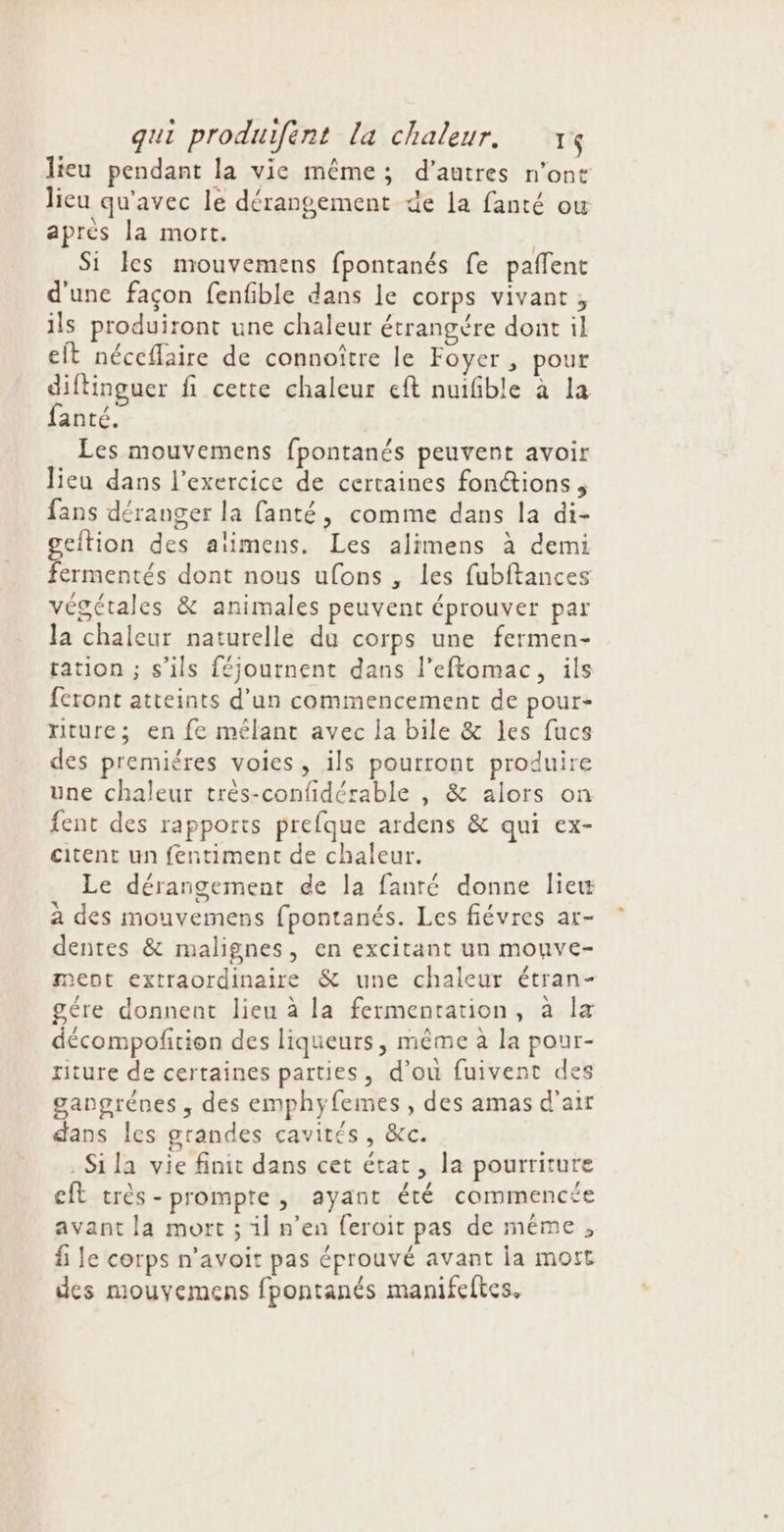 lieu pendant la vie même; d’autres n'ont lieu qu'avec le dérangement de la fanté ou après la mort. | Si les mouvemens fpontanés fe paffent d'une façon fenfible dans le corps vivant, ils produiront une chaleur étrangére dont il eft néceflaire de connoître le Foyer , pour diftinguer fi cette chaleur eft nuifible à la fanté. Les mouvemens fpontanés peuvent avoir lieu dans l'exercice de certaines fonctions, fans déranger la fanté, comme dans la di- geftion des alimens. Les alimens à demi fermentés dont nous ufons , les fubftances végétales &amp; animales peuvent éprouver par la chaleur naturelle du corps une fermen- tation ; s'ils féjournent dans l’eftomac, ils feront atteints d’un commencement de pour- riture; en fe mélant avec la bile &amp; les fucs des premiéres voies, ils pourront produire une chaleur très-confidérable , &amp; alors on fent des rapports prefque ardens &amp; qui ex- citent un fentiment de chaleur. Le dérangement de la fanté donne liew à des mouvemens fpontanés. Les fiévres ar- dentes &amp; malignes, en excitant un mouve- ment extraordinaire &amp; une chaleur étran- gére donnent lieu à la fermentation, à la décompofition des liqueurs, même à la pour- riture de certaines parties, d'ou fuivent des gangrénes , des emphyfemes , des amas d'air dans les grandes cavités, &amp;c. .Sila vie finit dans cet état, la pourriture cit très-prompte, ayant été commencée avant la mort ; il n’en feroit pas de même , fi le corps n’avoit pas éprouvé avant ia mort des mouyemens fpontanés manifeftes.