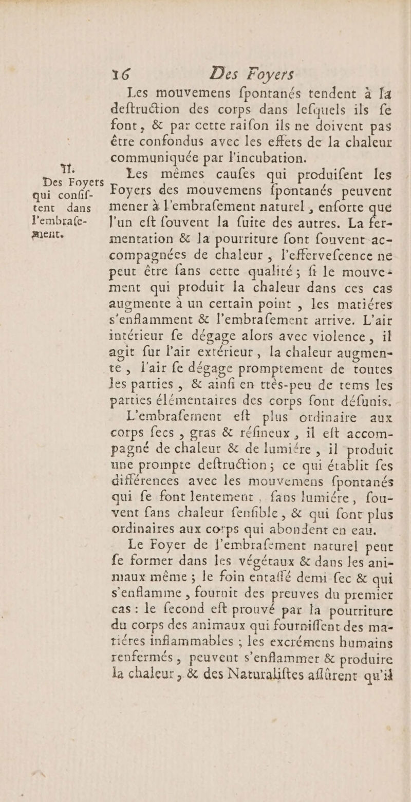T1: Des Foyers qui conff- tent dans l’embra(e- ment. 16 Des Foyers Les mouvemens fpontanés tendent à fa deftruction des corps dans lefquels ils fe font, &amp; par cette raifon ils ne doivent pas être confondus avec les effets de la chaleur communiquée par l'incubation. Les mêmes çaufes qui produifent les Foyers des mouvemens fpontanés peuvent mener à l'embrafement naturel , enforte que l'un eft fouvent la fuite des autres. La NE mentation &amp; la pourriture font fouvent ac- compagnées de chaleur , l'effervefcence ne peut être fans cette qualité; fi le mouve: ment qui produit la chaleur dans ces cas augmente à un certain point , les matiéres s’enflamment &amp; l’embrafement arrive. L'air intérieur fe dégage alors avec violence, il agit fur l'air extérieur, la chaleur augmen- te , l'air fe dégage promptement de toutes Jes parties , &amp; ainfi en ttès-peu de tems les parties élémentaires des corps font défunis. L'embrafement et plus ordinaire aux corps fecs , gras &amp; réfineux , il eft accom- pagné de chaleur &amp; de lumiére , il produit une prompte deftruction; ce qui établit Les différences avec les mouvemens fpontanés qui fe font lentement, fans lumiére, fou- vent fans chaleur fenfible , &amp; qui font plus ordinaires aux cotps qui abondent en eau. Le Foyer de f'embrafement naturel pent fe former dans les végétaux &amp; dans les ani- maux même ; le foin entallé denu fec &amp; qui s'enflamimne , fournit des preuves du premier cas : le fecond eft prouvé par la pourriture du corps des animaux qui fourniflent des ma- tiéres inflammables ; les excrémens humains renfermés, peuvent s’enflammer &amp; produire la chaleur, &amp; des Naturaliftes aflürent qu'il