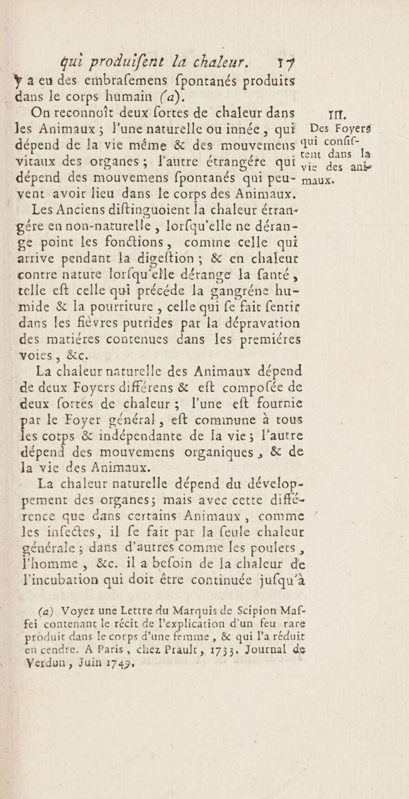 ÿ a eu des embrafemens fpontanés produits dans le corps humain fa). On reconnuît deux fortes de chaleur dans les Animaux; l’une naturelle ou innée, qui dépend de la vie même &amp; des mouvemens vitaux des organes; l'autre étrangére qui dépend des mouvemens fpontanés qui peu- vent avoir lieu dans le corps des Animaux. Les Anciens diftinguoient la chaleur étran- gére ennon-naturelle , lorfqu'elle ne déran- ge point les fonétions, comine celle qui arrive pendant la digeftion; &amp; en chaleur contre nature lorfqu'elle dérange la fanté, telle eft celle qui précéde la gangréne hu- mide &amp; la pourriture , celle qui fe fait fentir dans les fièvres putrides par la dépravation des mariéres contenues dans Îles premières voiss, &amp;cC: La chaleur naturelle des Animaux dépend de deux Foyers différens &amp; eft compolée de deux fortes de chaleur; l’une eft fournie par le Foyer général, eft cominune à tous les cotps &amp; indépendante de Ja vie; l’autre dépend des mouvemens organiques , &amp; de la vie des Animaux. La chaleur naturelle dépend du dévelop- pement des organes; mais avec cette diffé- rence que dans certains Animaux, comme les infectes, il fe fait par la feule chaleur générale ; dans d’autres comme Îes poulets, l'homme , &amp;c. il a befoin de Ia chaleur de J'incubation qui doit être continuée jufqu’à (a) Voyez une Lettre du Marquis de Scipion Maf- fei contenant le récit de l’explication d’un feu rare produit dans le corps d’une femme , &amp; qui l’a réduit en cendre, À Paris, chez Prault, 1733. Journal de Verdun, Juin 1743. TI. Des Foyets qui confif- tent dans la vie des anis maux.