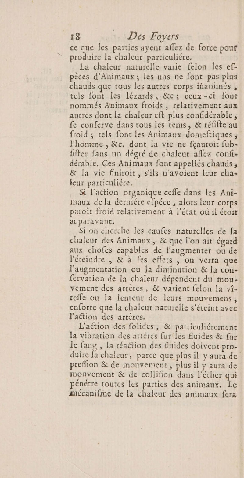 ce que les parties ayent aflez de force pouf produire la chaleur particuliére. La chaleur naturelle varie felon les ef- pèces d’Animaux; les uns ne font pas plus chauds que tous les autres corps iñanimés , tels font les lézards, &amp;c; ceux-ci four nommés Animaux froids , relativement aux autres dont la chaleur eft plus confidérable, fe conferve dans tous les tems, &amp; réfifte au froid ; tels font les Animaux domeitiques, l'homme , &amp;c. dont la vie ne fçauroit fub- fifter fans un dégré de chaleur aflez confi- dérable. Ces Animaux font appellés chauds, &amp; la vie finiroit, s'ils n’avoient leur cha- leur particuliére. Si l'aétion organique cefle dans les Ani- maux dela derniére efpéce , alors leur corps paroît froid relativement à l'état où il étoir auparavant. Si on cherche Îes caufes naturelles de [a chaleur des Animaux, &amp; que l'on ait égard aux chofes capables de l’augmenter ou de l'éteindre , &amp; à fes effets , on verra que l'augmentation ou 1a diminution &amp; la con- fervation de la chaleur dépendent du mou- vement des artères, &amp; varient felon la vi- tefle ou la lenteur de leurs mouvemens, enforte que la chaleur naturelle s'éteint avec l'aion des artères. L'action des folides, &amp; particuliérement la vibration des artères fur'les fluides &amp; fur le fang , la réa@tion des fluides doivent pro- duire la chaleur, parce que plus il y aura de preflion &amp; de mouvement, plus il y aura de mouvement &amp; de collifion dans l'éther qui pénétre toutes les parties des animaux. Le mécanifme de la chaleur des animaux fera