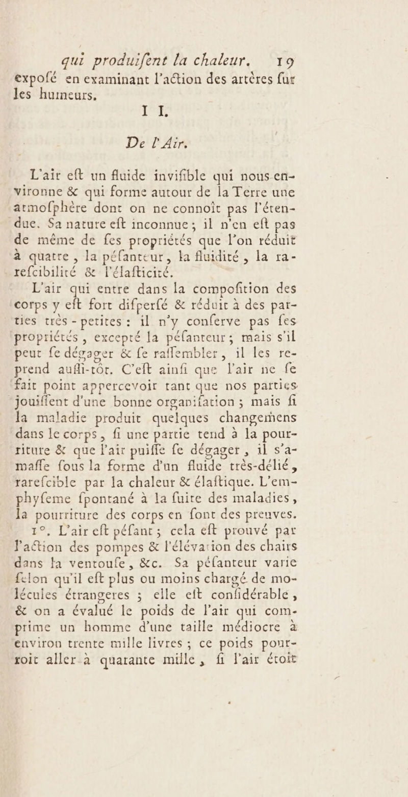 expofé en examinant l’action des artères fur les humeurs. QE à De l'Air. L'air eft un fluide invifible qui nous en- vironne &amp; qui forme autour de la Terre une armofphère dont on ne connoît pas l’éten- due. Sa nature eft inconnue; il n'en eft pas de même de fes propriétés que l’on réduit à quatre , la péfanteur, la fluidité, la ra- refcibilité &amp; l’élafticité. L'air qui entre dans la compofition des corps y eft fort difperfé &amp; réduit à des par- ties très - petites : il n’y conferve pas fes propriétés , excepté la péfanteur; mais s’il peut fe dégager &amp; fe raffembler, il les re- prend aufli-tôr. C’eft ainfi que l'air ne fe fait point appercevoir tant que nos parties -jouiffent d'une bonne organifation ; mais fi la maladie produit quelques changemens dans le corps, fi une partie tend à la pour- riture &amp; que l'air puiffe fe dégager , il s’a- mafle {ous la forme d'un fluide très-délié, rarefcible par la chaleur &amp; élaftique. L'em- phyfeme fpontané à la fuite des maladies, la pourriture des corps en font des preuves. 1°, L'air eft péfant; cela eft prouvé par Jation des pompes &amp; l'élévarion des chairs dans fa ventoufe, &amp;c. Sa pélanteur varie felon qu'il eft plus ou moins chargé de mo- lécuies étrangeres ; elle eft confidérablé, &amp; on a évalué le poids de l'air qui com- prime un homme d’une taille médiocre à environ trente mille livres ; ce poids pour- roit aller à quarante mille, fi l'air étoit