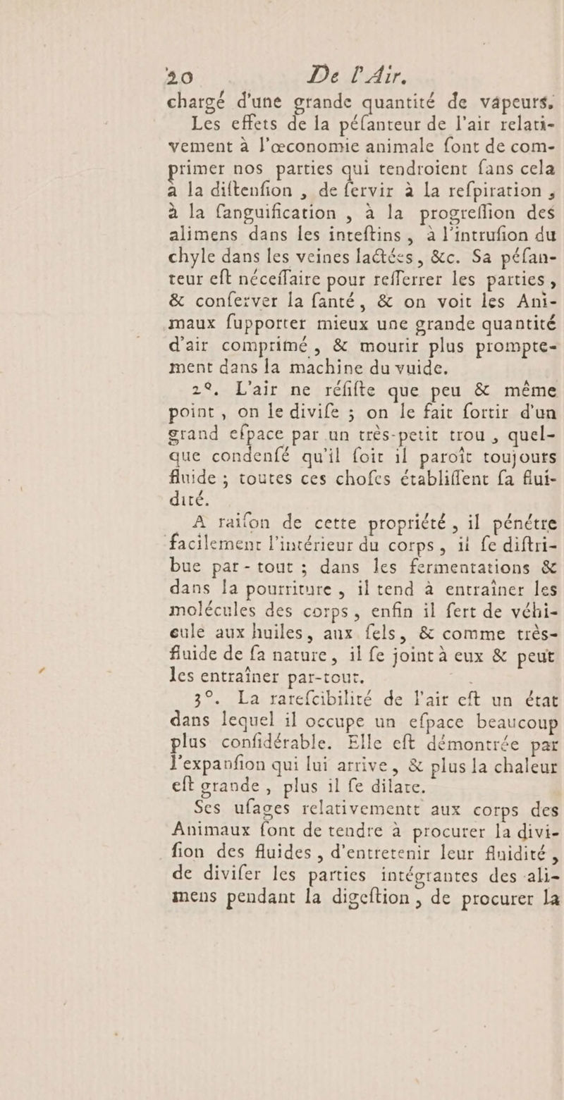 chargé d'une grande quantité de vapeurs. Les effets de la péfanteur de l'air relati- vement à J’œconomie animale font de com- rimer nos parties qui tendroient fans cela a la diftenfion , de fervir à La refpiration, à la fanguification , à la progreflion des alimens dans les inteftins, à l'intrufion du chyle dans les veines laétées, &amp;c. Sa péfan- teur eft néceffaire pour refferrer les parties, &amp; conferver la fanté, &amp; on voit les Ani- maux fupporter mieux une grande quantité d'air comprimé , &amp; mourir plus prompte- ment dans [a machine du vuide. 2°, L'air ne réfifte que peu &amp; même point, on le divife ; on Île fait fortir d'un grand efpace par un très-petit trou , quel- que condenfé qu'il foir il paroît toujouts fluide ; toutes ces chofes établiflent fa flui- dité. À raifon de cette propriété, il pénétre facilement l'intérieur du corps, it fe diftri- bue par- tout ; dans les fermentations &amp; dans la pourriture , il tend à entraîner les molécules des corps, enfin il fert de véhi- eule aux huiles, aux fels, &amp; comme très- fluide de fa nature, il fe joint à eux &amp; peut les entraîner par-tout. 3°. La rarefcibilité de l'air eft un état dans lequel il occupe un efpace beaucoup plus confidérable. Elle eft démontrée par l'expanfion qui lui arrive, &amp; plus la chaleur eft grande , plus il fe dilare. Ses ufages relativementt aux corps des Animaux font de tendre à procurer la divi- fion des fluides, d'entretenir leur fnidité , de divifer les parties intégrantes des ali- mens pendant la digcftion , de procurer la