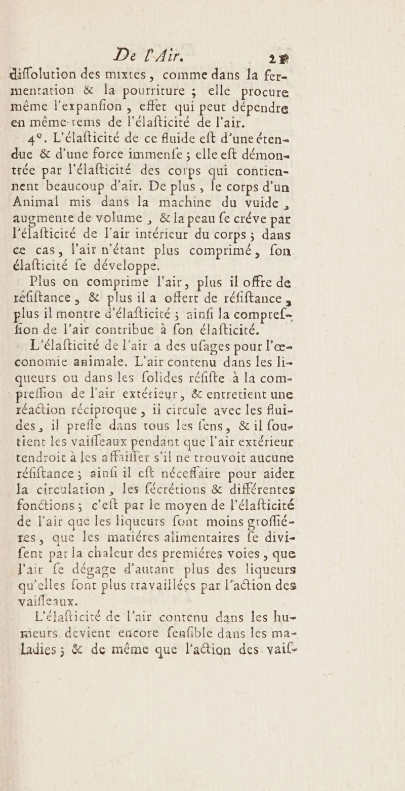 De l'Air. ._ 2$ diflolution des mixtes, comme dans la fer. mentation &amp; la pourriture ; elle procure même l'expanfion , eflet qui peut dépendre en même-tems de l’élafticité de l'air. 4°. L'élafticité de ce fluide eft d’une éten- due &amp; d’une force immenfe ; elle eft démon trée par l'élafticité des corps qui contien- nent beaucoup d'air. De plus, le corps d’un Animal mis dans la machine du vuide, augmente de volume , &amp; la peau fe créve par l'élafticité de l'air intérieur du corps ; dans ce cas, l'air n'étant plus comprimé, fon élafticité fe développe. Plus on comprime l'air, plus il offre de téfiftance, &amp; plusila offert de réfiftance, plus il montre d'élaflicité ; ainfi la compref- fion de l’air contribue à fon élafticité. L'élafticité de l'air a des ufages pour l’œ- conomie amimale, L'air contenu dans les li- queurs ou dans les folides réfifte à la com- -preflion de l'air extérieur, &amp; entretient une réaétion réciproque , ii circule avec les flui- des, il prefle dans tous les fens, &amp; il fou- tient les vaifleaux pendant que l'air extérieur tendroit à es affaifler s’il ne trouvoit aucune réfiftance ; aïinfi il eft néceflaire pour aider la circulation , les fécrétions &amp; différentes fonctions; c’eft par le moyen de l'élafticité de l'air que les liqueurs font moins grofié- res, que les matiéres alimentaires fe divi- fent par la chaleur des premiéres voies, que l'air fe dégage d'autant plus des liqueurs qu'elles font plus travaillées par l’aétion des vaifleaux. L'élafticité de l’air contenu dans les hu- meurs devient encore fenfible dans les ma- Ladies ; &amp; de même que l'action des vaif-