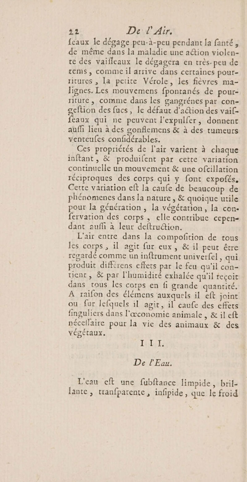 feaux Îe dégage peu-à-peu pendant [a fanté, de même dans la maladie une action violen- re des vaifleaux le dégagera en très-peu de tems, comine il arrive dans certaines pour- ritures , la petite Vérole, les fièvres ma- lignes. Les mouvemens fpontanés de pour- riture, comme dans les gangrénes par con- geftion des fucs, le défaut d'ation des vaif- feaux qui ne peuvent l’expulfer, donnent auf lieu à des gonflemens &amp; à des tumeurs venteufes confidérables. Ces propriétés de l'air varient à chaque inftant , &amp; produifent par cette variation continuelle un mouvement &amp; une ofcillation réciproques des corps qui y font expofés. Cette variation eft la caufe de beaucoup de phénomenes dans la nature, &amp; quoique utile pour la génération , la végétation, la cen- fervation des corps , elle contribue cepen= dant aufli à leur deftrucion. L'air entre dans la compofition de tous les corps, il agit fur eux, &amp; il peut être regardé comme un inftrument univerfel, qui produit diffrens effets par le feu qu’il con- tient, &amp; par l'humidité exhalée qu'il teçoit dans tous les corps en fi grande quantité. À raifon des élémens auxquels il eft joint ou fur lefquels il agit, il caufe des effets finguliers dans l'œconomie animale , &amp; il eft néceflaire pour la vie des animaux &amp; des végétaux. In Per De l'Eau. L'eau eft une fubftance limpide, bril- Jante , tranfparente, infipide , que le froid