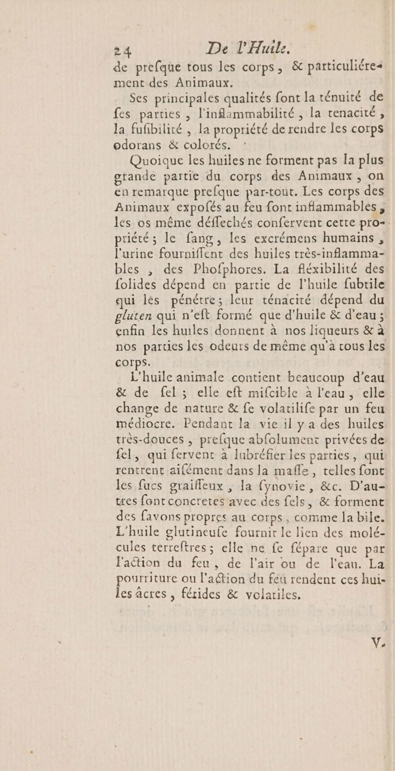 de prefque tous les corps, &amp; particuliére< ment des Animaux. Ses principales qualités font la ténuité de fes parties , l'inlammabilité , la tenacité, la fufbilité , la propriété de rendre Îes corps odorans &amp; colorés. Quoique les huiles ne forment pas Îa plus grande partie du corps des Animaux, on en remarque prefque par-tout. Les corps des Animaux expofés au feu font inflammables ; les os même déffechés confervent cette pro=. priété ; le fang, les excrémens humains, l'urine fournifflent des huiles très-inflamma- bles , des Phofphores. La fléxibilité des folides dépend en partie de l’huile fubtile qui lés pénétre; leur ténacité dépend du gluten qui n’eft formé que d'huile &amp; d’eau ; enfin les huiles donnent à nos liqueurs &amp; à nos parties les odeurs de même qu'à cous les corps. L'huile animale contient beaucoup d’eau &amp; de fel ; elle eft mifcible à l’eau, elle change de nature &amp; fe volatilife par un feu médiocre. Pendant la vie il y a des huiles très-douces , prefque abfolument privées de fel, qui fervent à lubréfier les parties, qui rentrent aifément dans la mafle, telles font les fucs graifleux , la {ynovie, &amp;c. D'au- tres font concretes avec des fels, &amp; forment des favons propres au corps, comme la bile. L'huile glutineufe fournit le lien des molé- cules terreftres ; elle ne fe fépare que par l'aétion du feu, de l'air ou de l’eau. La pourriture ou l’a@ion du feu rendent ces hui- les âcres , férides &amp; volatiles. VV