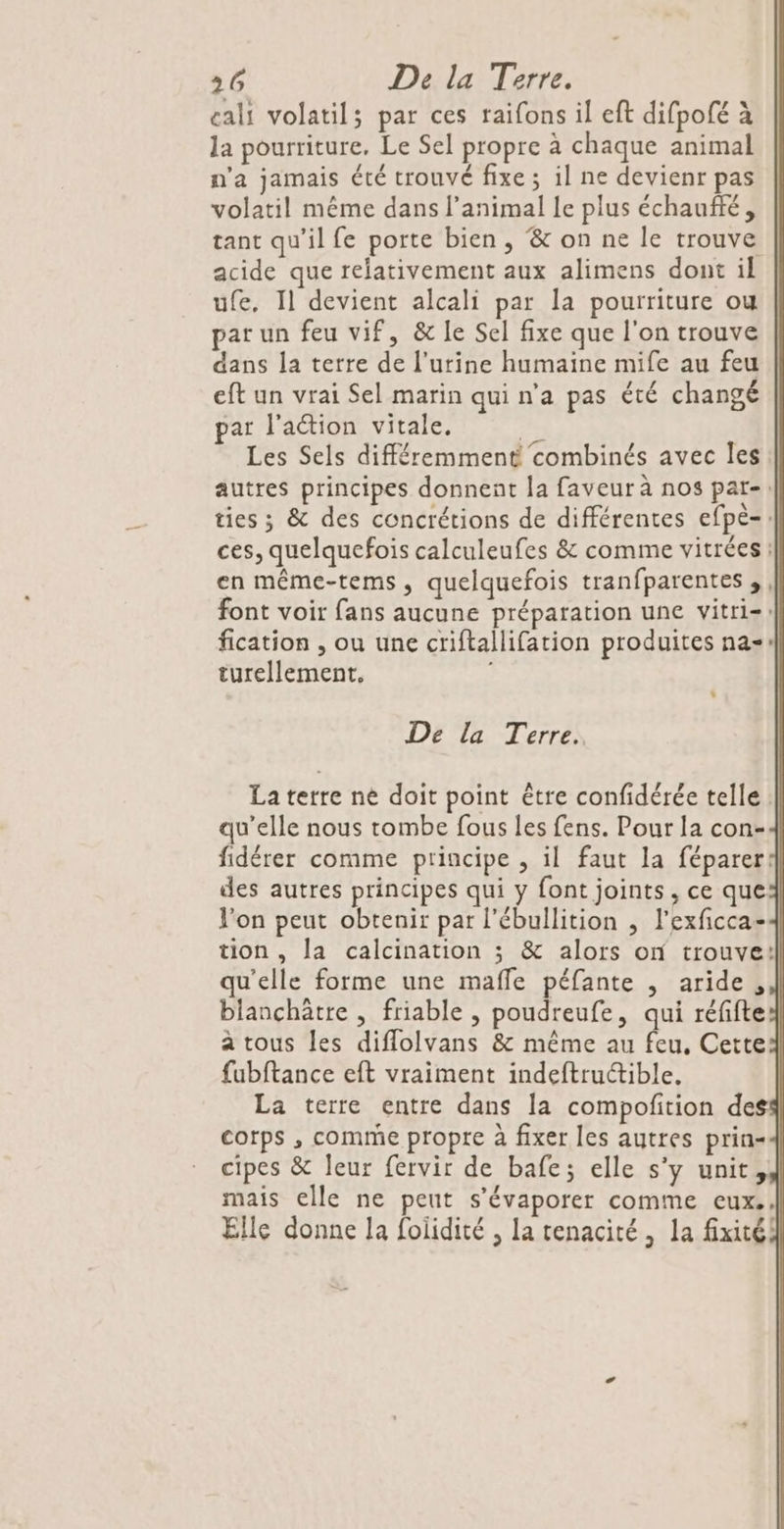 cali volatil; par ces raifons il eft difpofé à la pourriture, Le Sel propre à chaque animal n'a jamais été trouvé fixe ; il ne devienr pas volatil même dans l'animal Le plus échauffé, tant qu'il fe porte bien , &amp; on ne le trouve acide que refativement aux alimens dont il ufe, Il devient alcali par la pourriture ou par un feu vif, &amp; le Sel fixe que l'on trouve dans la terre de l'urine humaine mife au feu eft un vrai Sel marin qui n’a pas été changé par l'action vitale. 2h Les Sels différemment combinés avec les autres principes donnent la faveur à nos par-: ties ; &amp; des concrétions de différentes efpeè-: ces, quelquefois calculeufes &amp; comme vitrées : en même-tems, quelquefois tranfparentes ,, font voir fans aucune préparation une vitri=: fication , ou une criftallifation produites na» turellement. | De la Terre. La terre né doit point être confidérée telle : qu’elle nous tombe fous les fens. Pour la con- fidérer comme principe , il faut la féparer: des autres principes qui y font joints, ce que l’on peut obtenir par l'ébullition , l’exficca- tion , la calcination ; &amp; alors on trouve: qu'elle forme une maffe péfante , aride, blanchätre , friable , poudreufe, qui réfifte a tous les diflolvans &amp; même au feu, Cette fabftance eft vraiment indeftructible. La terre entre dans la compofition des corps , comme propre à fixer les autres prin- cipes &amp; leur fervir de bafe; elle s’y unit, mais elle ne peut s’évaporer comme cux.. ? Elle donne la foiidité , la tenacité, la fxitéi