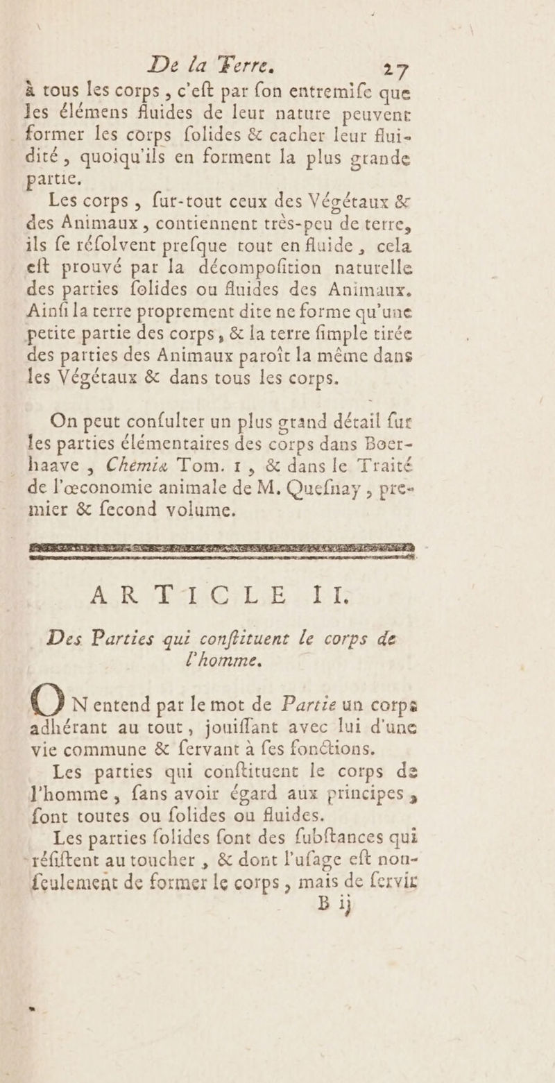 De la Ferre. > à tous les corps , c'eft par fon entremife que Jes élémens fluides de leur nature peuvent . former les corps folides &amp; cacher leur flui- dité, quoiqu'ils en forment la plus grande partie, | Les corps , fur-tout ceux des Vésétaux &amp; des Animaux, contiennent très-peu de terre, ils fe réfolvent prefque tout enfluide, cela cit prouvé par la décompofition naturelle des parties folides ou fluides des Animaux. Ainf la cerre proprement dite ne forme qu’une petite partie des corps, &amp; la terre fimple tirée des parties des Animaux paroît la même dans les Végétaux &amp; dans tous les corps. On peut confulter un plus grand détail fur les parties élémentaires des corps dans Boer- haave | Chémia Tom. 1, &amp; dans le Traité de l'œconomie animale de M. Quefnay , pre- mier &amp; fecond volume. Des Parties qui conftituent le corps de l'homme. O N entend pat le mot de Partie un corps adhérant au tout, jouifflant avec ui d'une vie commune &amp; fervant à fes fonctions. Les parties qui conftituent le corps de J'homme, fans avoir égard aux principes, font toutes ou folides ou fluides. Les parties folides font des fubftances qui réfiftent au toucher , &amp; dont l'ufage eft nou- feulement de former le corps, mais de fervit B 1}