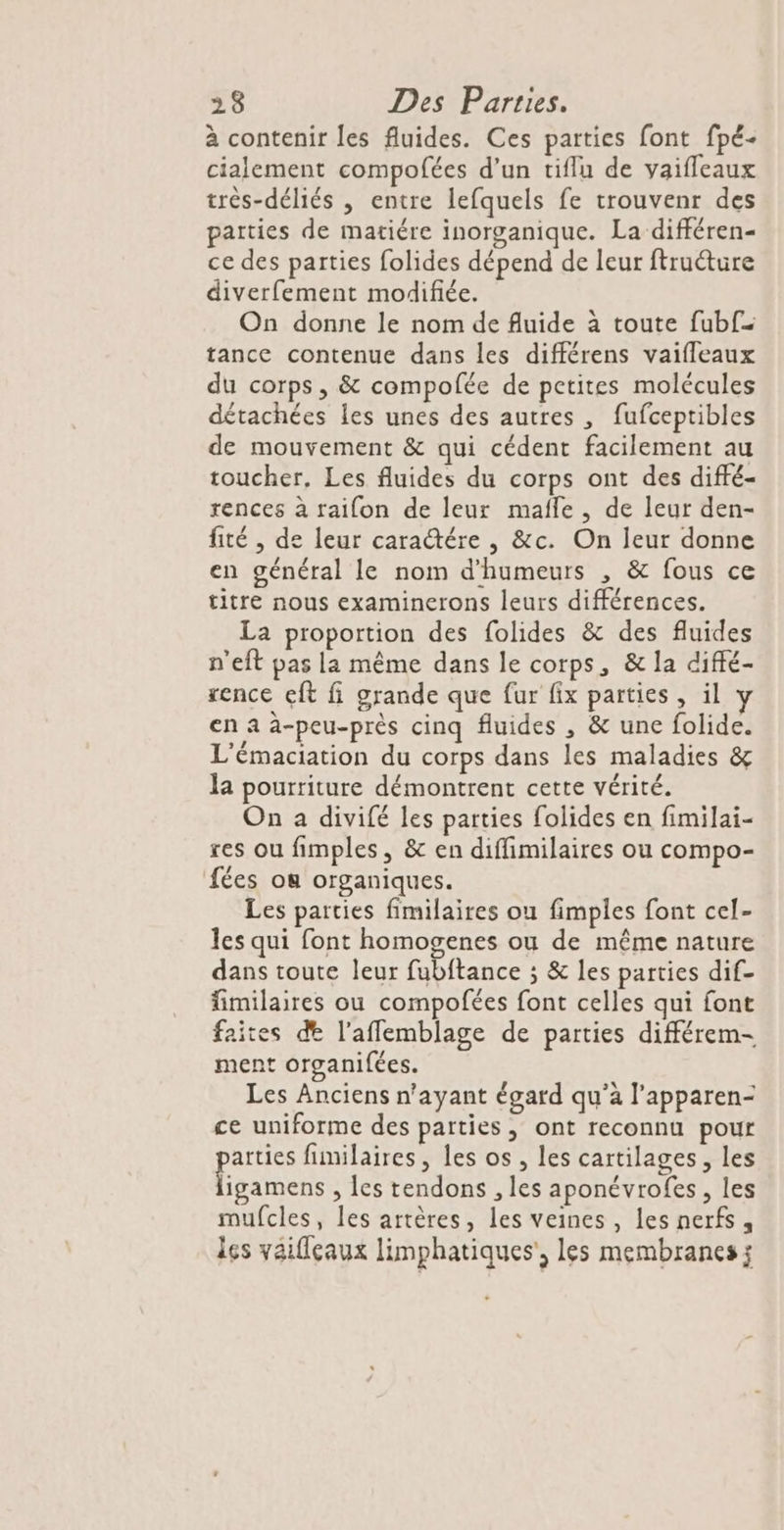à contenir les fluides. Ces parties font fpé- cialement compofées d’un tiflu de vaifleaux très-déliés , entre lefquels fe trouvenr des parties de matiére inorganique. La différen- ce des parties folides dépend de leur ftruéture diverfement modifiée. On donne le nom de fluide à toute fubf tance contenue dans les différens vaifleaux du corps, &amp; compofée de petites molécules détachées les unes des autres , fufceptibles de mouvement &amp; qui cédent facilement au toucher, Les fluides du corps ont des diffé- rences à raifon de leur mafle , de leur den- fité , de leur caratére , &amp;c. On leur donne en général le nom d’humeurs , &amp; fous ce titre nous examinerons leurs différences. La proportion des folides &amp; des fluides n'eft pas la même dans le corps, &amp; la diffé- rence eft fi grande que fur fix parties, il en a à-peu-près cinq fluides , &amp; une folide. L'émaciation du corps dans les maladies &amp; la pourriture démontrent cette vérité. On a divifé les parties folides en fimilai- res ou fimples, &amp; en diffimilaires ou compo- fées ou organiques. Les parties fimilaires ou fimples font cel- les qui font homogenes ou de même nature dans toute leur fubftance ; &amp; les parties dif- fimilaires ou compofées font celles qui font faites de l’aflemblage de parties différem- ment organifées. Les Anciens n'ayant égard qu'a l’apparen- ce uniforme des parties, ont reconnu pour pos fimilaires, les os , les cartilages, les igamens , Îes tendons , les aponévrofes, les mufcles, les artères, les veines, les nerfs, les yaifleaux limphatiques', les membranes;