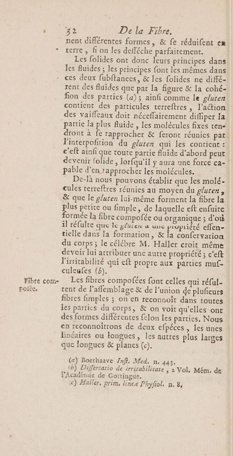 Fibre com- poiée, LE De la Fibre. nent différentes formes, &amp; fe réduifent em terre , fi on les defféche parfaitement. Les folides ont donc leurs principes dans les fluides ; les principes font les mêmes dans ces deux fubftanees, &amp; les folides ne diffé- rent des fluides que par la figure &amp; la cohé- fon des parties (a); ainfi comme le gluten contient des particules terreftres , l’a@ion des vaiffeaux doit néceflairement diffiper Ia dront à fe rapprocher &amp; feront réunies par l'interpofition du gluten qui les contient : c'eft ainfi que toute partie fluide d’abord peut devenir {olide , lorfqu’il y aura une force ca- pable d’en rapprocher les molécules. De-là nous pouvons établir que les molé- cules terreftres réunies au moyen du gluten, &amp; que le gluten lui-même forment la fibre la formée la fibre compofée ou organique ; d'où il réfulte que lc gluten a uuc piupriété eflen- tielle dans la formation, &amp; la confervation du corps ; le célébre M. Haller croit même devoir lui attribuer une autre propriété ; c'eft lirritabilité qui eft propre aux parties muf- culeufes (8). Les fibres compofées font celles qui réful- tent de l'aflemblage &amp; de l’union de plufieurs fibres fimples ; on en reconnoît dans toutes les partics du corps, &amp; on voit qu’elles ont des formes différentes felon les parties. Nous en reconnoîtrons de deux efpéces , les unes linéaires ou longues, les autres plus larges que longues &amp; planes (c). (a) Bocrhaave Znff. Med. n. 442. (6) Différtatio de irrirabilitate , 1 Vol, Mém. de Académie de Gottingue, <) Haller, prim, lineæ Phyfiol. n, 8