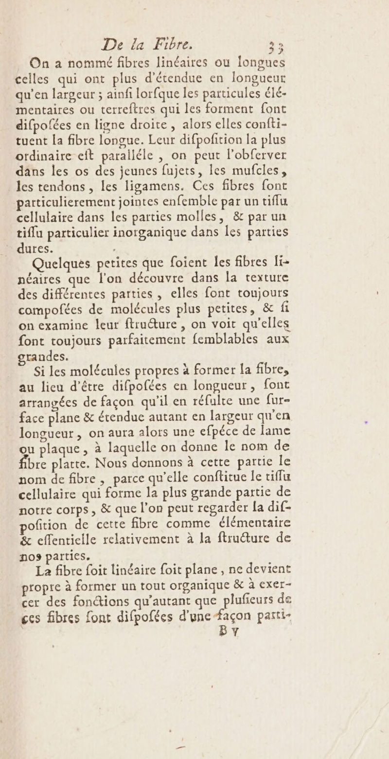 On a nommé fibres linéaires ou longues celles qui ont plus d'étendue en longueur qu'en largeur ; ainfi lorfque les particules élé- mentaires ou terreftres qui les forment font difpofées en ligne droite , alors elles confti- tuent la fibre longue. Leur difpofition la plus ordinaire eft paralléle , on peut l’obferver dans les os des jeunes fujets, les mufcles, les tendons , les ligamens. Ces fibres font particulierement jointes enfemble par un tiffu cellulaire dans les parties molles, &amp; par un tiffu particulier inorganique dans les parties dures. , Quelques petites que foient les fibres Îi- néaires que l'on découvre dans la texture des différentes parties , elles font toujours compofées de molécules plus petites, &amp; fi on examine leur ftruéture , on voit qu'elles font toujours parfaitement femblables aux grandes. Si les molécules prapres à former la fibre, au lieu d’être difpofées en longueur, font arrangées de façon qu'il en réfulte une fur- face plane &amp; étendue autant en largeur qu'en longueur , on aura alors une efpéce de lame ou plaque, à laquelle on donne le nom de fibre platte. Nous donnons à cette partie le nom de fibre , parce qu’elle conftitue le tiflu cellulaire qui forme la plus grande partie de notre corps, &amp; que l’on peut regarder {a dif- pofition de cette fibre comme élémentaire &amp; effentielle relativement à la ftruéture de nos parties. La fibre foit linéaire foit plane , ne devient propre à former un tout organique &amp; à exer- cer des fonctions qu’autant que plufieurs de ces fibres font difpofées d'une-façon parti- | BY