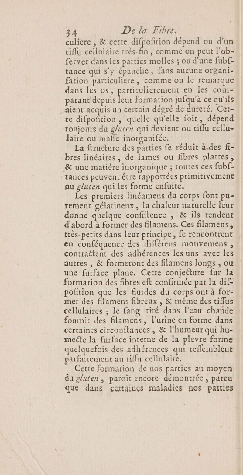 culiere , &amp; cette difpolition dépend ou d’un tiflu cellulaire très-fin , comme on peut l'ob- ferver dans les parties molles ; ou d'une fubf- tance qui s'y épanche, fans aucune organi- fation particuliere, comme on le remarque dans les os, particulierement en les com- parant depuis leur formation jufqu’à ce qu'ils aient acquis un certain dégré de dureté. Cert- ce difpofition , quelle qu'elle foit, dépend toujours du gluten qui devient ou tiflu cellu- laire ou maffe inorganifée. vi La ftruéture des parties fe réduit a.des fi- bres linéaires, de lames ou fibres plattes, &amp; une matiére inorganique ; toutes ces fubf- - tances peuvent être rapportées prinitivement au gluten qui les forme enfuite. Les premiers linéamens du corps font pu- rement gélatineux , la chaleur naturelle leur donne quelque confiftence , &amp; ils tendent d’abord à former des filamens. Ces filamens, très-petits dans leur principe, fe rencontrent en conféquence des différens mouvemens , contraétent des adhérences les uns avec les autres , &amp; formeront des filamens longs , ou une furface plane. Cette conjecture fur la formation des fibres eft confirmée par la dif- pofition que les fluides du corps ont à for- mer des filamens fibreux , &amp; même des tiflus cellulaires ; le fang tiré dans l'eau chaude fournit des filamens , l'urine en forme dans certaines circonftances , &amp; l'humeur qui hu- mecte la furface interne de la plevre forme quelquefois des adhérences qui reflemblént parfaitement au tiflu cellulaire. | Cette formation de nos parties an moyen du gluten, patoît encore démontrée, parce que dans çertdines maladies nos parties