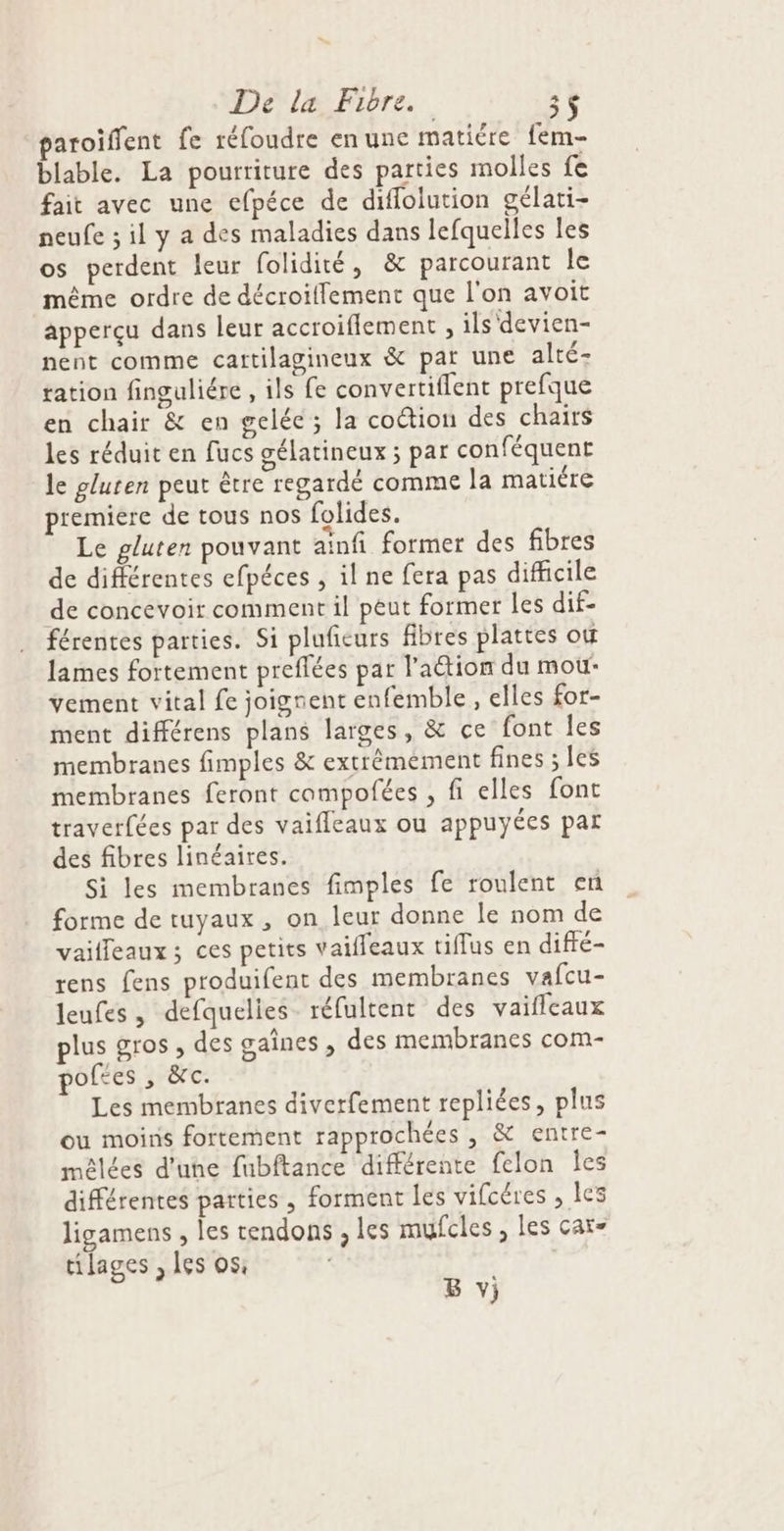 paroiflent fe réfoudre en une matiére fem- blable. La pourriture des parties molles fe fait avec une efpéce de diflolution gélati- neufe ; il y a des maladies dans lefquelles les os perdent leur folidité, &amp; parcourant le même ordre de décroiffement que l'on avoit apperçu dans leur accroiflement , ils devien- nent comme cartilagineux &amp; par une alté- tation finguliére , ils fe convertiflent prefque en chair &amp; en gelée; la coétion des chairs les réduit en fucs gélatineux ; par conféquent le gluten peut être regardé comme la matiére premiere de tous nos folides. Le gluten pouvant aïnfi former des fibres de différentes efpéces , il ne fera pas dificile de concevoir comment il peut former les dif- férentes parties. Si plufieurs fibres plattes où lames fortement preflées par l’action du mou: vement vital fe joignent enfemble, elles for- ment différens plans larges, &amp; ce font les membranes fimples &amp; extrémement fines ; les membranes feront compofées , fi elles font traverfées par des vaifleaux ou appuyées par des fibres linéaires. Si les membranes fimples fe roulent en forme de tuyaux , on leur donne le nom de vailleaux; ces petits vaifleaux tiffus en diffé- rens fens produifent des membranes vafcu- leufes, defquelies- réfultent des vaifleaux plus gros , des gaînes , des membranes com- poftes , &amp;c. Les membranes diverfement repliées, plus ou moins fortement rapprochées , &amp; entre- mêlées d'une fubftance différente felon Îes différentes parties , forment les vifcéres , les ligamens , les tendons , les mufcles , les çar= tilages , les os B v}