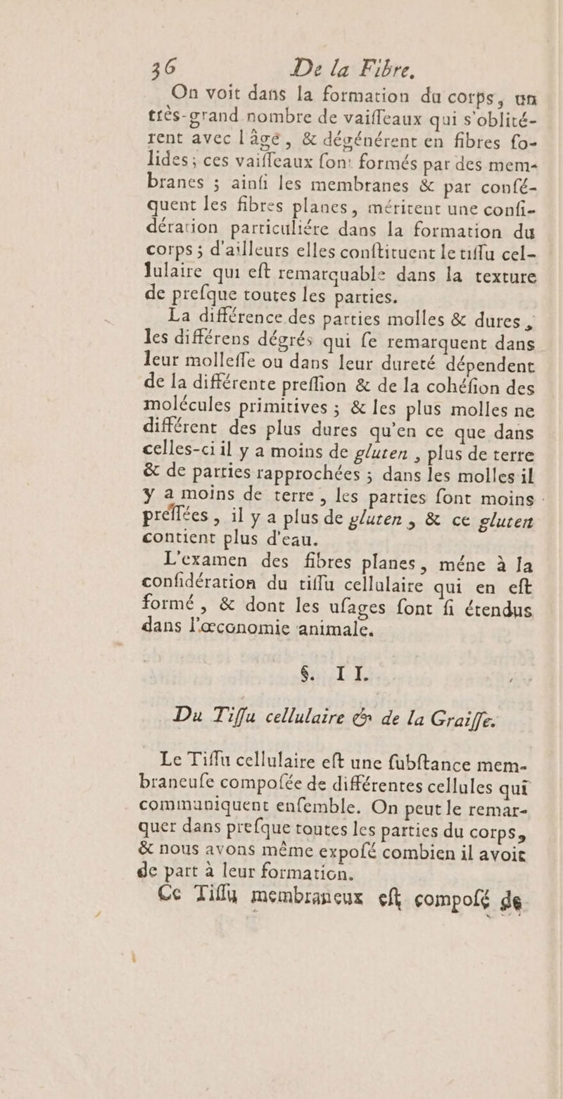 On voit dans la formation du corps, un très-srand nombre de vaifleaux qui s'oblité- rent avec lâgé, &amp; dégénérent en fibres fo- lides ; ces vaifleaux fon: formés par des mem- branes ; ainfi les membranes &amp; par confé- quent les fibres planes, méritent une confi- dérarion particuliére dans la formation du corps ; d'ailleurs elles conftituent letiffu cel- lulaire qui eft remarquable dans la texture de prefque toutes les parties. La différence des parties molles &amp; dures , les différens dégrés qui fe remarquent dans leur molleffe où dans leur dureté dépendent de la différente preflion &amp; de la cohéfion des molécules primitives ; &amp; les plus molles ne différent des plus dures qu’en ce que dans celles-ci il y a moins de gluten , plus de terre &amp; de parties rapprochées ; dans les molles il ÿ a moins de terre, les parties font moins : préffées , il y a plus de gluten | &amp; ce gluten contient plus d'eau, L'examen des fibres planes, méne à Ja confidération du tiffu cellulaire qui en eft formé , &amp; dont les ufages font fi étendus dans l'œconomie animale. STE Du Tifu cellulaire &amp; de la Graife. Le Tiflu cellulaire eft une fubftance mem- braneufe compofée de différentes cellules qui communiquent enfemble. On peut le remar- quer dans prefque toutes les parties du corps, &amp; nous avons même expofé combien il avoit de part à leur formation. Ce Tifly membrancux ef çcompolé de