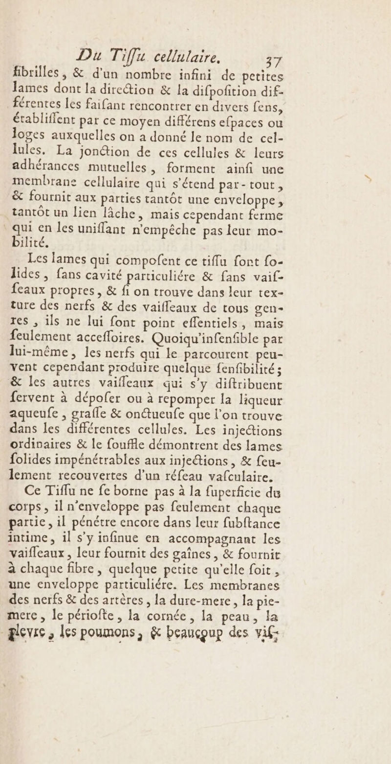 fibrilles, &amp; d'un nombre infini de petites lames dont la dire&amp;ion &amp; la difpofition dif- férentes les faifant rencontrer en divers fens, établiffent par ce moyen différens efpaces ou loges auxquelles on a donné le nom de cel- lules. La jonétion de ces cellules &amp; leurs adhérances mutuelles, forment ainfi une membrane cellulaire qui s'étend par-tout, &amp; fournit aux parties tantôt une enveloppe , tantôt un lien lâche, mais cependant ferme qui en les uniflant n'empêche pas leur mo- bilité. Les lames qui compofent ce tiflu font fo- lides, fans cavité particuliére &amp; fans vaif- feaux propres, &amp; Fe trouve dans leur tex- ture des nerfs &amp; des vaifleaux de tous gen- res , ils ne lui font point eflentiels, mais feulement accefloires. Quoiqu'infenfible par lui-même, les nerfs qui le parcourent peu- vent cependant produire quelque fenfibilité ; &amp; les autres vaifleaux qui s’y diftribuent fervent à dépoler ou à repomper la liqueur aqueufe , grafle &amp; onctueufe que l'on trouve dans Les différentes cellules. Les injections ordinaires &amp; le fouffle démontrent des lames folides impénétrables aux inje&amp;tions, &amp; feu- lement recouvertes d’un réfeau vafculaire. Ce Tiflu ne fe borne pas à la fuperficie du corps , il n'enveloppe pas feulement chaque partie , il pénétre encore dans leur fubftance intime, il s’y infinue en accompagnant les vaifleaux, leur fournit des gaines, &amp; fournit à chaque fibre, quelque petite qu'elle foit , une enveloppe particuliére. Les membranes des nerfs &amp; des artères , la dure-mere, la pie- mere , le périofte , la cornée , la peau, Ja _ælevrs , les poumons, &amp; beaucoup des vif: