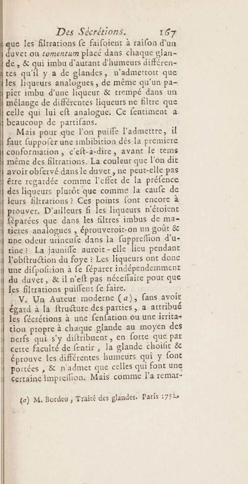 que les filtrations fe failoient à raifon d'un duvet ou comentum placé dans chaque glan- de, &amp; qui imbu d'autant d'humeurs différen- tes qu'il y a de glandes, n'admetroit que les liqueurs analogues , de même qu’un pa- pier imbu d’une liqueur &amp; trempé dans un mélange de différentes liqueurs ne filtre que celle qui lui eft analogue, Ce fentiment a beaucoup de partifans. Mais pour que l'on puiffe l'admettre, il faut fuppofer une 1mbibition dès la premiere conformation, c'elt-à-dire, avant le tems même des filtrations, La couleur que l'on dit avoir obfervé dans le duvet, ne peut-elle pas être regardée comme l'effet de la préfence des liqueurs plutôt que comme la caufe de leurs filtrations ? Ces points font encore à prouver. D'ailleurs fi les liqueurs n'étoient féparées que dans les filtres imbus de ma- ticres analogues , éprouveroit-on un goût &amp; use odeur urineufe dans la fuppreflion d'u- rine> La jaunifle auroit-elle lieu pendant l'obftruction du foye ? Les liqueurs ont donc une difpofition à fe féparer indépendeinment du duvet, &amp; il n’eft pas néceffaire pour que les filtrations puifent fe faire. . V. Un Auteur moderne (a), fans avoir égard à la ftruéture des parties, a attribué les fécrétions à une fenfation ou une itritas tion propre à chaque glande au moÿen des perfs qui sy diftribuent, en forte que par cette faculté de fentir, la glande choifit &amp; éprouve Îes différentes humeurs qui y font portées , &amp; nadmet que celles qui font une certaine impreilion. Mais comme l'a remar- («) M. Bordeu , Traité des glandes. Paris 3752