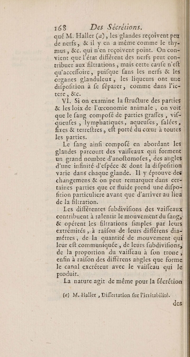 qué M. Haller (a), les glandes reçoivent peu de nerfs, &amp; il y en a même comme le thy= mus, &amp;c. qui n'en reçoivent point. On con- vient que l'état différent des nerfs peut con- tribuer aux filtrations , mais cette canfe n’eft qu'accefloire, puifque fans les nerfs &amp; les organes glanduleux, les liqueurs ont une difpofition à fe féparer, comme dans l'ic- tercis ê. VI. Si on examine la ftruêture des parties &amp; les loix de l’œconomie animale , on voit que le fang compofé de parties grafles , vif- uenfes , lymphatiques, aqueufes, falées, . &amp; terreftres, eft porté du cœur à toutes. les parties. Le fang ainfi compofé en abordant les glandes parcourt des vaifleaux qui forment un grand nombre d’anoftomolfes, des angles d'une infinité d’efpèce &amp; dont la difpofition varie dans chaque giande. Il y éprouve des | changemens &amp; on peut remarquer dans cer- | taines parties que ce fluide prend une difpo= | fition particuliere avant que d'arriver au lieu | de la filtration. h | Les différentes fubdivifions des vaiffeaux contribuent à ralentir le mouvement du fang;; &amp; opérent les filtrations fimples par leurs extrémités ,.à raifon de leurs différens dia- métres, de la quantité de mouvement qui leur eft communiquée , de leurs fubdivifions, de la proportion du vaifleau à fon tronc; enfin à raifon des différens angles que forme le canal excréteur avec le vaifleau qui le produit. La nature agit de même pour la fécrétion (e) M.Haller , Differtation fur licritabilité. des
