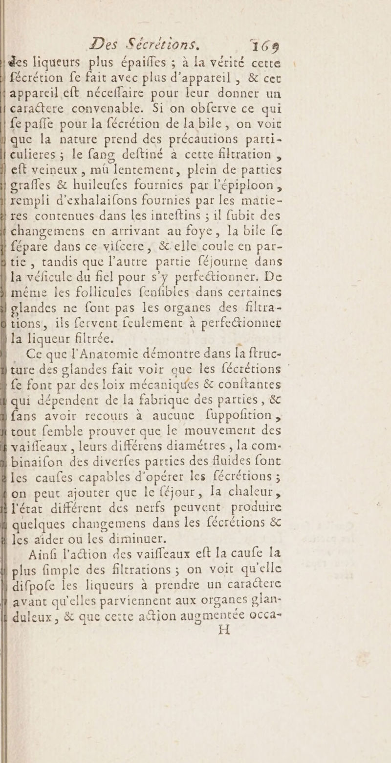 des liqueurs plus épaifles ; à la vérité cette fécrérion fe fait avec plus d'appareil , &amp; cer {appareil cft néceflaire pour leur donner un | caraétere convenable. Si on obferve ce qui | fe paffe pour la fécrétion de la bile, on voit | que la nature prend des précautions parti- culieres ; le fang deftiné à cette filtration , eft veineux , müû lentement, plein de parties igraffes &amp; huileufes fournies par l'épiploon, rempli d'exhalaifons fournies par les matie- res contenues dans les inteltins ; il fubit des changemens en arrivant au foye, la bile fe fépare dans ce vifcere, &amp;elle coule en par- tie , tandis que l’autre partie féjourne dans la véficule du fiel pour s'y perfeétionner, De méme les foilicules fenfibles dans certaines glandes ne font pas les organes des filtra- tions, ils fervent feulement à perfeétionner la liqueur filtrée. | ÿ Ce que l'Anatomie démontre dans la ftruc- ture des glandes fait voir que les fécrétions fe font par des loix mécaniques &amp; conftantes qui dépendent de la fabrique des parties, &amp; fans avoir recours à aucune fuppoñtion, tout femble prouver que le mouvement des vaifleaux , leurs différens diamètres , la com- binaifon des diverfes parties des fluides font les caufes capables d'opérer les fécrétions ; on peut ajouter que le {éjour, la chaleur, l'état différent des nerfs peuvent produire | quelques changemens dans les fécrétions &amp; à les aider ou les diminuer. Ainf l'action des vaiffeaux eft la caufe la plus fimple des filtrations ; on voit qu'elle difpofe les liqueurs à prendre un caractere avant qu'elles parviennent aux organes glan- duleux, &amp; que cette attion spniAcee OCça-