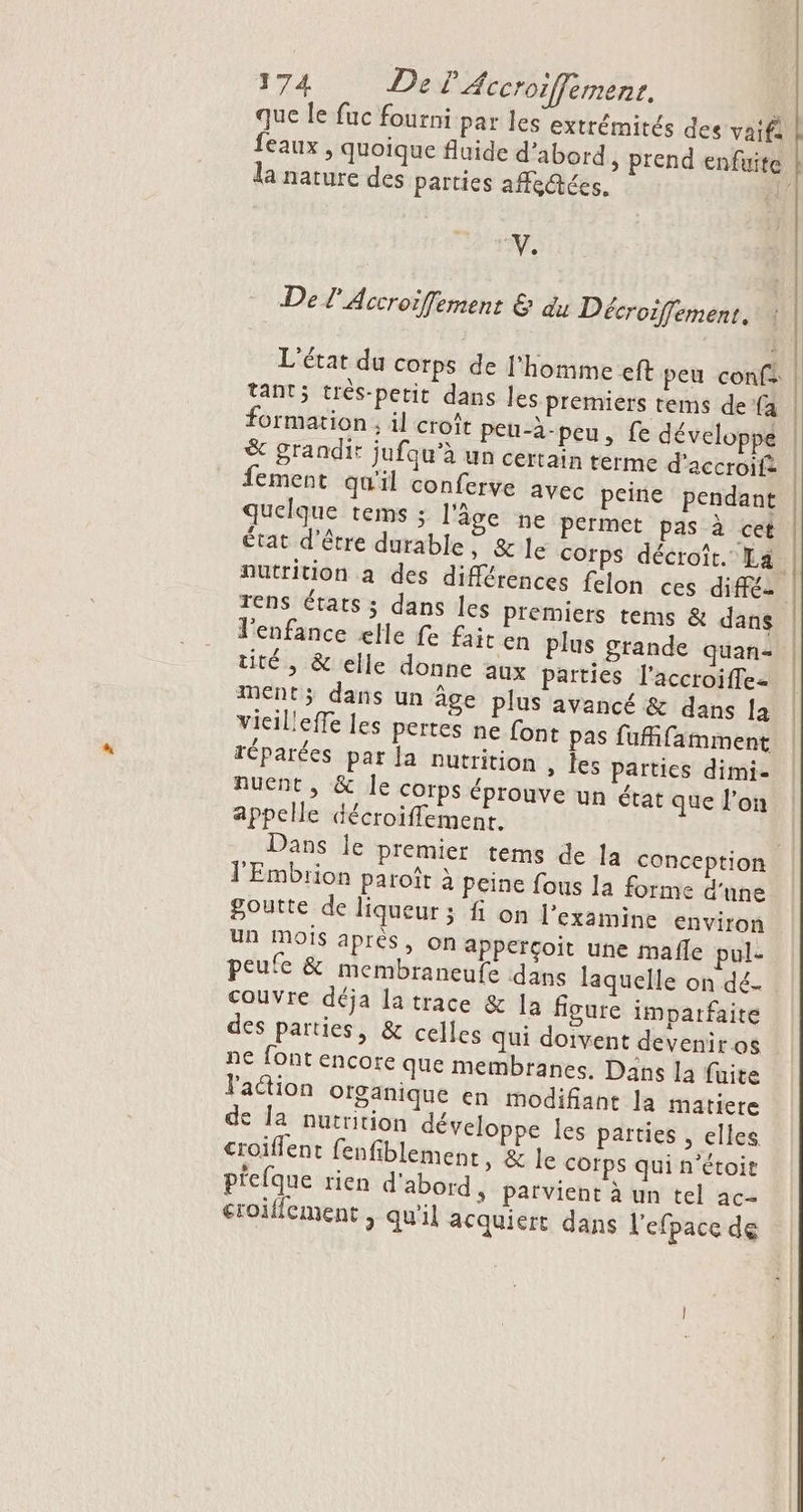 que le fuc fourni par les extrémités des vaifi feaux , quoique fluide d’abord , prend enfuite la nature des parties afe@tées. n À De l'Accroifement &amp; du Décroiffement. L'état du corps de l'homme eft peu conf: formation ; il croît peu-à-peu, fe développé &amp; grandir jufqu’à un certain terme d'accroifà fement qu'il conferve avec peine pendant quelque tems ; l'âge ne permet pas à cet 4 » À e 7 AL TE à état d'être durable, &amp; le corps décroit. La rens états ; dans les Premiers tems &amp; dans l'enfance elle fe fait en plus grande quan- tité , &amp; elle donne aux parties l'accroiffe- ment; dans un âge plus avancé &amp; dans [a vieileffe les pertes ne font pas fufifamment réparées par la nutrition , les parties dimi- Auent, &amp; le corps éprouve un état que l’on appelle décroiffemenr. lEmbrion paroît à peine fous la forme d'une goutte de liqueur ; fi on l’examine environ un mois après, on apperçoit une mafle pul- peufe &amp; membraneufe dans laquelle on dé- couvre déja la trace &amp; la figure imparfaite des parties, &amp; celles qui doivent devenir os ne font encore que membranes. Dans la fuite action organique en modifiant la matiere de la nutrition développe les parties , elles croiflent fenfiblement » &amp; le corps qui n’étoir p'efque rien d'abord, parvient à un tel ac- croiffcment , qu'il acquiert dans lefpace de