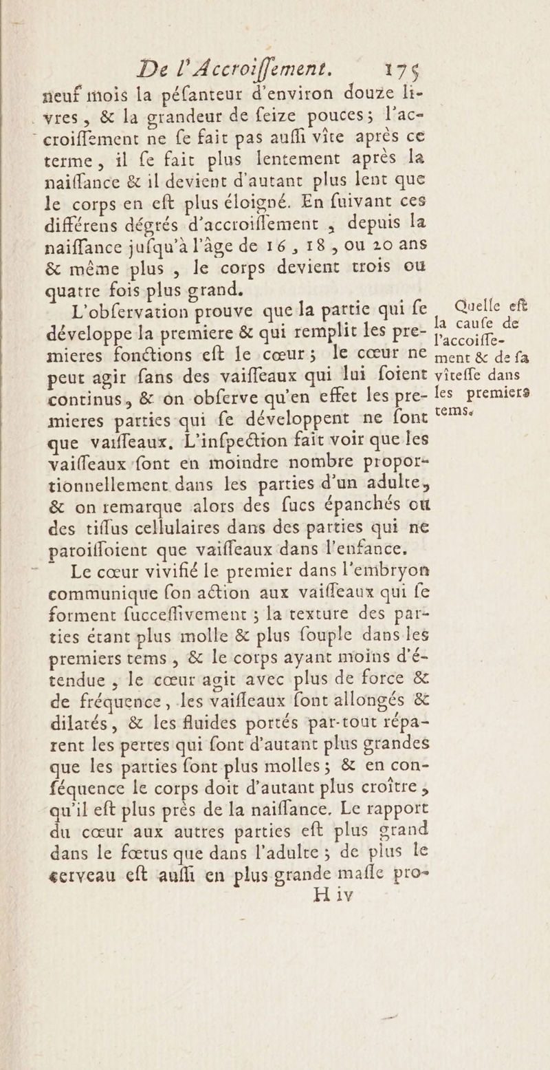 neuf mois la péfanteur d'environ douze li- .vres, &amp; la grandeur de feize pouces; l’ac- croiffément ne fe fait pas auffi vite après ce terme, il fe fait plus lentement après la naiffance &amp; il devient d'autant plus lent que le corps en eft plus éloigné. En fuivant ces différens dégrés d’accroiflement , depuis la naiffance jufqu’à l’âge de 16,18, ou 20 ans &amp; même plus , le corps devient trois où quatre fois plus grand. | L'obfervation prouve que la partie qui fe Quelle efi développe la premiere &amp; qui remplit les pre- PAS mieres fonctions eft le cœur; Île cœur ne senc &amp; defa peut agir fans des vaiffeaux qui lui foient viteffe dans continus, &amp; on obferve qu’en effet les pre- les premiers mieres parties qui fe développent ne font que varffeaux, L'infpeétion fait voir que les vailleaux font en moindre nombre propor- tionnellement dans les parties d'un adulte, &amp; on remarque alors des fucs épanchés où des tiflus cellulaires dans des parties qui ne paroilloient que vaifleaux dans l'enfance. Le cœur vivifé le premier dans l'embryon communique fon action aux vaifleaux qui fe forment fucceflivement ; la texture des par- ties étant plus molle &amp; plus fouple dans les premiers tems, &amp; le corps ayant moins d'é- tendue , le cœur agit avec plus de force &amp; de fréquence, les vaifleaux font allongés &amp; dilatés, &amp; les fluides portés par-tout répa- rent les pertes qui font d'autant plus grandes que les parties font plus molles; &amp; en con- féquence le corps doit d'autant plus croître, qu'il eft plus près de la naïflance, Le rapport du cœur aux autres parties eft plus grand dans Le fœtus que dans l'adulte ; de plus le cerveau eft auf en plus grande mafle pro- H iv