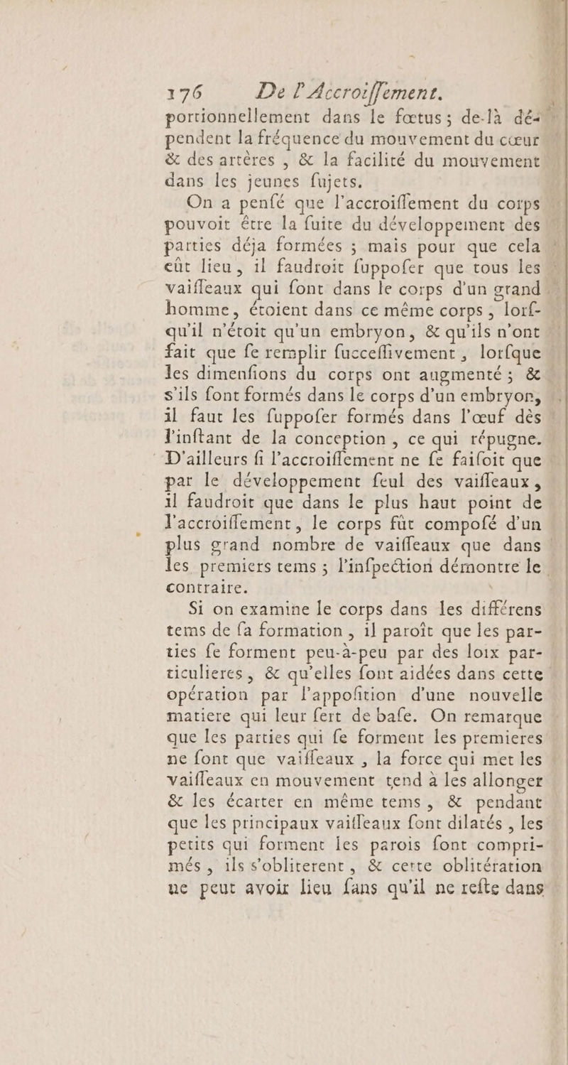 . pendent la fréquence du mouvement du cœur &amp; des artères , &amp; la facilité du mouvement dans Îles jeunes fujets. On a penfé que l’accroiflement du corps pouvoit être la fuite du développement des parties déja formées ; mais pour que cela homme, étoient dans ce même corps , lorf- qu'il n'étoit qu'un embryon, &amp; qu'ils n’ont fait que fe rermplir fucceflivement , lorfque s'ils font formés dans le corps d’un embryon, J'inftant de la conception , ce qui répugne. D'ailleurs fi l’accroifflement ne fe faifoit que par le développement feul des vaifleaux, il faudroit que dans le plus haut point de l'accroiflement, le corps füt compofé d’un contraire. Si on examine le corps dans les différens tems de fa formation , il paroît que les par- ties fe forment peu-à-peu par des loix par- opération par l’appoñtion d'une nouvelle matiere qui leur fert de bafe. On remarque que Îles parties qui fe forment les premieres ne font que vaifleaux , la force qui met les vaifleaux en mouvement tend à les allonger &amp; les écarter en même tems, &amp; pendant que les principaux vaitleaux font dilatés , les petits qui forment les parois font compri- més , ils s'obliterent, &amp; certe oblitération uc peut avoir lieu fans qu'il ne refte dans