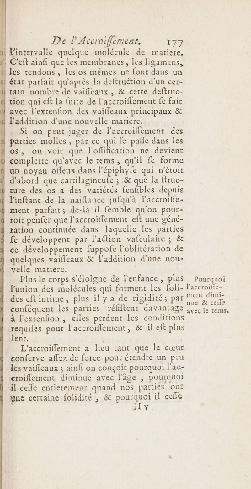 l'intervalie quelque molécule de matiere. C'eft ainfi que les membranes, les ligamens, } les tendons , les os mêmes ne font dans un état parfait qu'après la deftruction d’un cer- tain nombre de vaifleaux , &amp; cette deftruc- tion qui eft la fuite de l'accroiflement fe fait avec l'extenfion des vaiffeaux principaux &amp; | l'addition d’une nouvelle matiere. Si on peut juger de l'accroiflement des | parties molles, par ce qui fe pañle dans Îles os, on voit que l'oflification ne devient complette qu'avec le tems, qu’il fe forme un noyau ofleux dans l'épiphyfe qui n'étoit d'abord que cartilagineufe ; .&amp; que la ftruc- ture des os a des variétés fenfbles depuis l'inftant de la naiflance jufqu'àa l’accroiffe- ment parfait; de-la il femble qu'on pour- roit penfer que l’accroiffement eft une géné- ration continuée dans laquelle les parties fe développent par l’aétion vafculaire ; &amp; ce développement fuppofe l'oblitération de quelques vaiffeaux &amp; l'addition d'une nou- velle matiere. Plus le corps s'éloigne de l'enfance , plus union des molécules qui forment les foli- des eft intime, plus il y a de rigidité; par conféquent les parties réfiftent davantage à l’extenfion , elles perdent les conditions requifes pour l’accroiffement, &amp; il eft plus lent. | L'accroiffement a lieu tant que le cœur conferve aff:z de force pour étendre un peu les vaifleaux ; ainfi on conçoit pourquoi l’ac- croiflement, diminue avec l’âge , pourquoi il ceffe entierement quand nos parties ont yne certaine folidité , &amp; poA ne il celle H v Pourquoi l'accroiife- ment dimi- nue &amp; ceffe avec le tems,