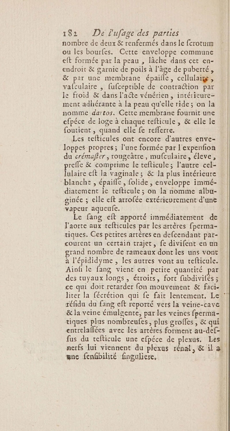 nombre de deux &amp; renfermés dans Le fcrotur ou les bourfes. Cette enveloppe commune eft formée par la peau , lâche dans cet en- endroit &amp; garnie de poils à l'âge de puberté, &amp; par une membrane épaifle, cellulaig, vafculaire , fufceptible de contraction par le froid &amp; dans l’aéte vénérien, intérieure- ment adhérante à la peau qu'elle ride; on la nommé dartos. Cette membrane fournit une efpéce de loge à chaque tefticule, &amp; elle le foutient , quand elle fe refferre. Les tefticules ont encore d'autres enve- loppes propres; l’une formée par l'expenfion du crémafier , rougeätre, mufculaire, éleve, refle &amp; comprime le tefticule; l’autre cel- lulaire eft la vaginale; &amp; la plus intérieure blanche , épaifle , folide , enveloppe immé- diatement le tefticule; on la nomme albu- ginée ; elle eft arrofée extérieurement d’une vapeur aqueufe. Le fang eft apporté immédiatement de Faorte aux tefticules par les artères fperma- tiques. Ces petites artères en defcendant pat- courent un certain trajet, fe divifent en an grand nombre de rameaux dont les uns vont a l'épididyme , les autres vont au tefticule. Aiofi le fang vient en petite quantité par des tuyaux longs , étroits, fort fubdivités; ce qui doit retarder fon mouvement &amp; faci- liter la fécrétion qui fe fait lentement, Le réfidu du fang eft reporté vers la veine-cave &amp; ja veine émulgente, par les veines fperma- tiques plus nombreufes, plus groffes , &amp; qui entrelafflées avec les artères forment au-def- fus du tefticule une efpéce de plexus. Les nerfs lui viennent du plexus rénal, &amp; il 4 gne fenhbilité finguliere,
