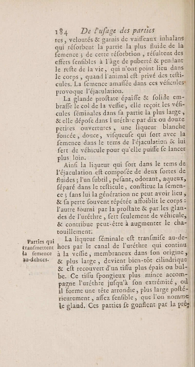 Parties qui tranfmettent la femence au-dehors. 184 De lufage des parties res, veloutés &amp; garnis de vaifleaux inhalans” qui réforbent la partie la plus fluide de la femence ; de certe réforbtion , réfultent des effets fenfibles à l'âge de puberté &amp; pendant le refte de la vie, qui n'ont point lieu dans le corps, quand l'animal eft privé des tefti- cules. La femence amaflée dans ces vélicules® provoque l'éjaculation. La glande proftate épaile &amp; folide em- braffe le col de la veflie:, elle reçoit Les véfi- cules féminales dans fa partie la plus large, &amp; elle dépofe dans !'uréchre par dix ou douze. etites ouvertures, une liqueur blanche foncée, douce, vifqueufe qui fort avec la femence dans le tems de l'éjaculation &amp;c jui fert de véhicule pour qu’elle puifle fe lancer lus loin. 1! Ainfi la liqueur qui fort dans Île tems de l'éjaculation eft compofée de deux fortes de fluides ; l’un {ubtil, pefant, odorant, aqueux,, féparé dans le tefticule, conftitue la femen-# ce ; fans lui la génération ne peut avoir lieu, &amp; fa perte fouvent répétée afhoiblit le corps : l'autre fourni par la proftate &amp; par les glan- des de l'uréthre , fert feulement de véhicule, &amp; contribue peut-être à augmenter le cha- touillement. La liqueur féminale eft tran{mife au-de- hors par le canal de l'uréthre qui continu à la vefie, membraneux dans fon origine ;} &amp; plus large, devient bien-tôt cilinärique &amp; eft recouvert d’un tiflu plus épais ou bul- be. Ce tiflu fpongieux plus mince accom- pagne l'uréthre jufqu'à fon extrémité , où il forme une tête arrondie, plus large pofté- rieurement , affez fenfible, que l'on nomme