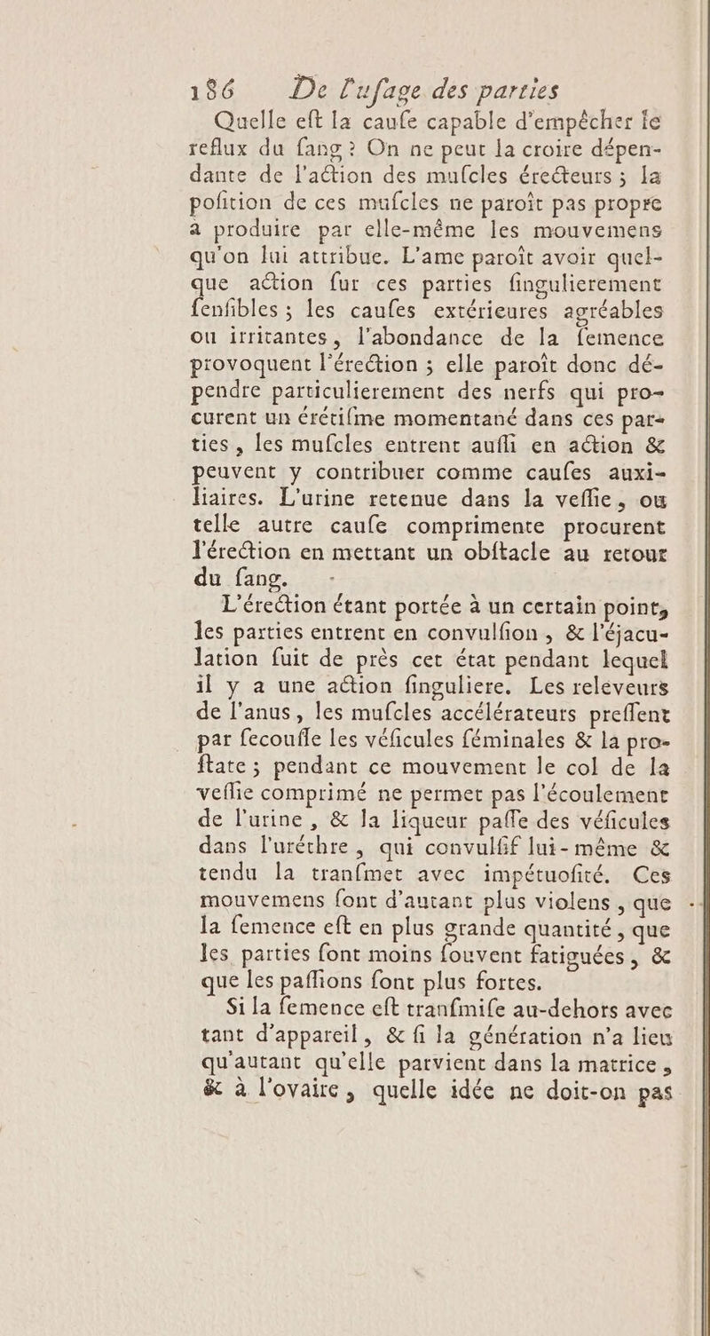 Quelle eft Ia caufe capable d'empêcher ie reflux du fang ? On ne peut la croire dépen- dante de l'action des mufcles érecteurs ; la pofition de ces mufcles ne paroît pas propre a produire par elle-même les mouvemens qu'on Jui attribue. L'ame paroît avoir quel- que action fur ces parties fingulierement fenfibles ; les caufes extérieures agréables ou irritantes, l'abondance de la femence piovoquent l'érection ; elle paroît donc dé- pendre particulierement des nerfs qui pro- curent un érétifme momentané dans ces par+ ties , les mufcles entrent aufli en ation &amp; peuvent y contribuer comme caufes auxi- liaires. L'urine retenue dans la veflie, ou telle autre caufe comprimente procurent l'érection en mettant un obftacle au retour du fang. L'érection étant portée à un certain point, les parties entrent en convulfon , &amp; l'éjacu- lation fuit de près cet état pendant lequel il y à une action finguliere. Les releveurs de l'anus, les mufcles accélérateurs prefflent pat fecoufle les véficules féminales &amp; la pro- ftate ; pendant ce mouvement le col de la veflie comprimé ne permet pas l’écoulemene de l'urine , &amp; Ja liqueur pafle des véficules dans l'uréthre, qui convulfif lui-même &amp; tendu la tranfmet avec impétuofité. Ces mouvemens font d'autant plus violens , que la femence eft en plus grande quantité, que les. parties font moins fouvent fatisuées, &amp; que les paffions font plus fortes. Si la femence cft tranfmife au-dehors avec tant d'appareil, &amp; fi la génération n’a lieu qu'autant qu'elle parvient dans la matrice, &amp; à l'ovaire, quelle idée ne doit-on pas